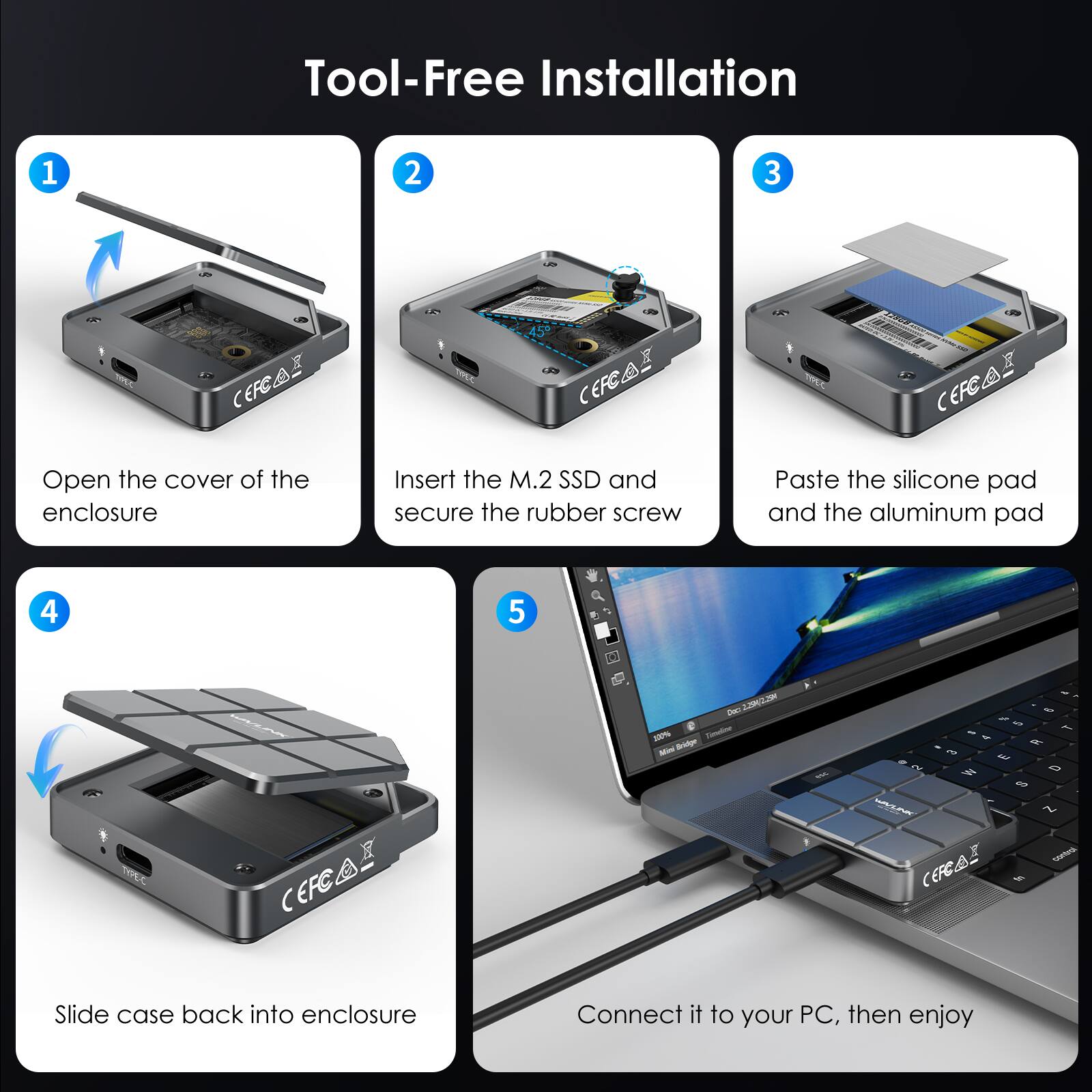 Tool-Free Installation

1. Open the cover of the enclosure
2. Insert the M.2 SSD and secure the rubber screw
3. Paste the silicone pad and the aluminum pad
4. Slide case back into enclosure
5. Connect it to your PC, then enjoy