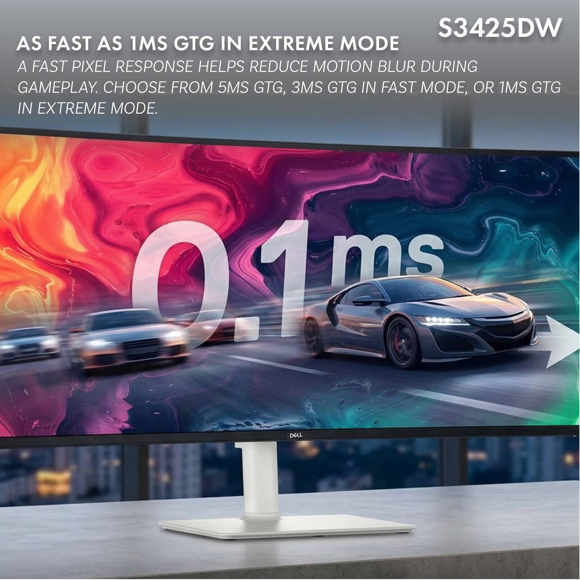 S3425DW  
AS FAST AS 1MS GTG IN EXTREME MODE  
A FAST PIXEL RESPONSE HELPS REDUCE MOTION BLUR DURING GAMEPLAY.  
CHOOSE FROM 5MS GTG, 3MS GTG IN FAST MODE, OR 1MS GTG IN EXTREME MODE.