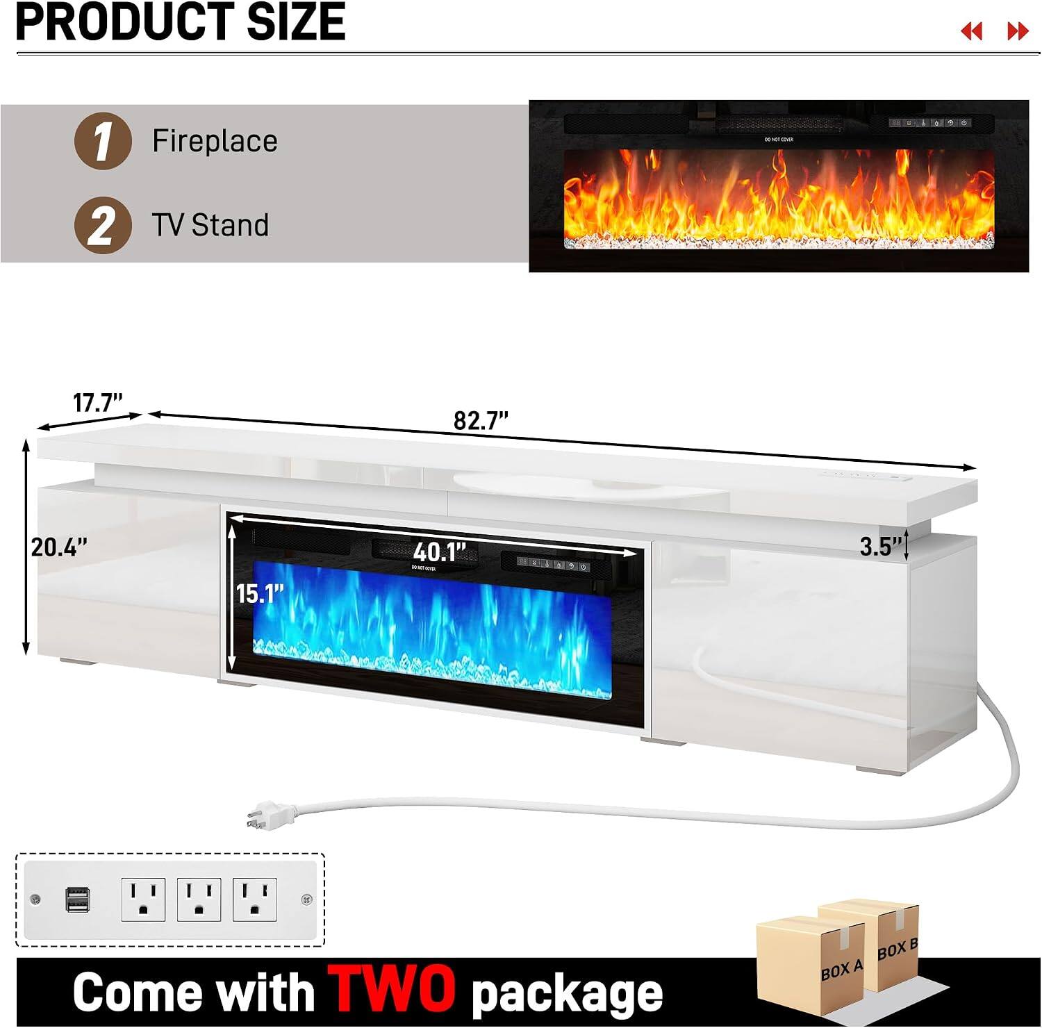 PRODUCT SIZE

1. Fireplace
2. TV Stand

- 17.7"
- 82.7"
- 20.4"
- 15.1"
- 40.1"
- 3.5"

Come with TWO package

BOX A
BOX B
