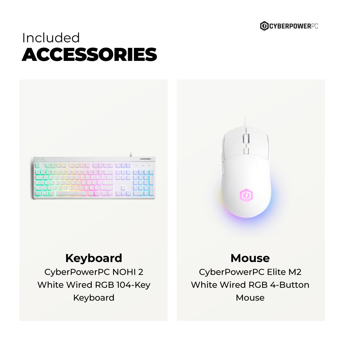Included ACCESSORIES CYBERPOWERPC :  
1. Keyboard CyberPowerPC NOHI 2 White Wired RGB 104-Key Keyboard  
2. Mouse CyberPowerPC Elite M2 White Wired RGB 4-Button Mouse