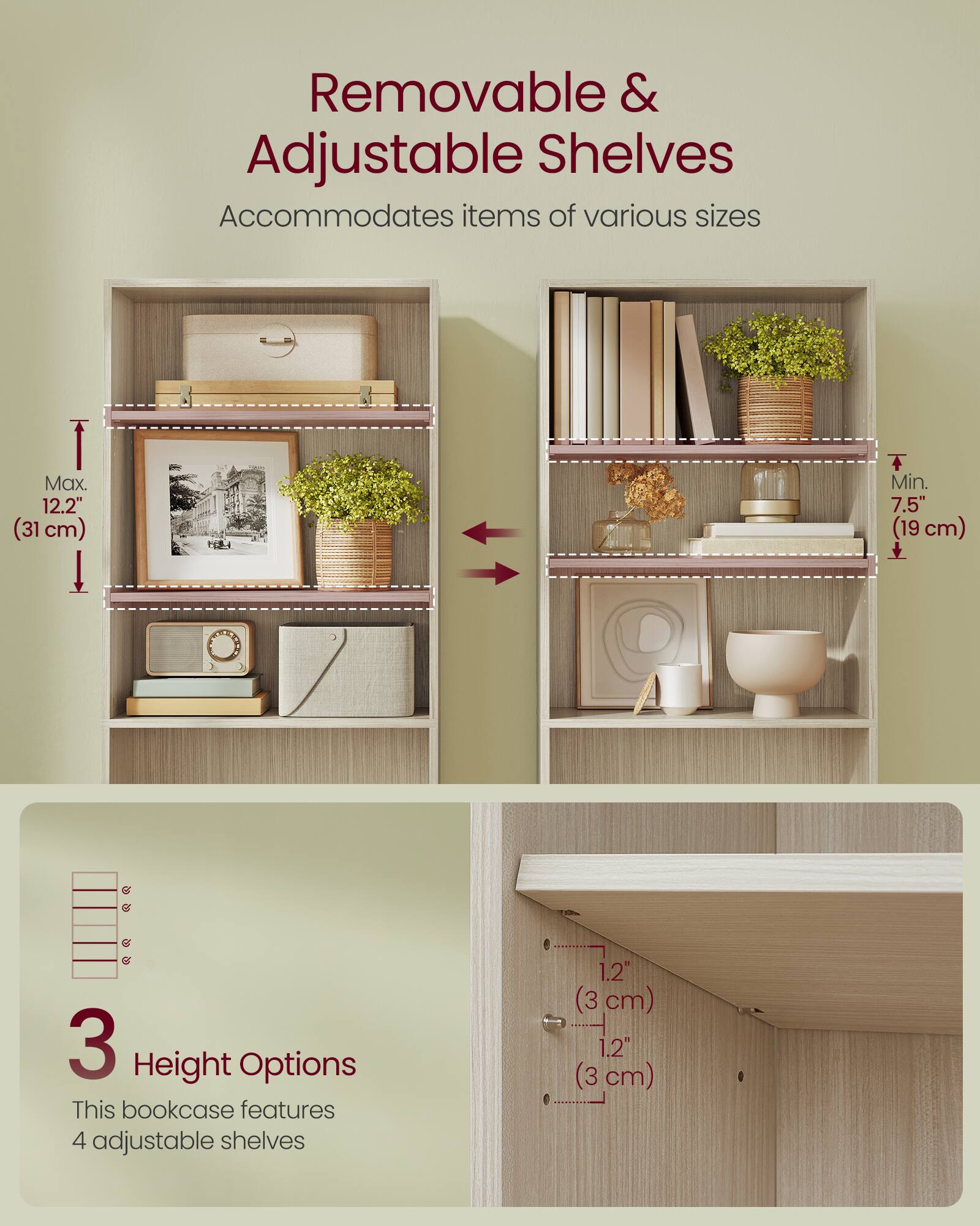 Removable & Adjustable Shelves  
Accommodates items of various sizes  
Max. 12.2" (31 cm)  
Min. 7.5" (19 cm)  

3 Height Options  
This bookcase features 4 adjustable shelves  
1.2" (3 cm)  
1.2" (3 cm)