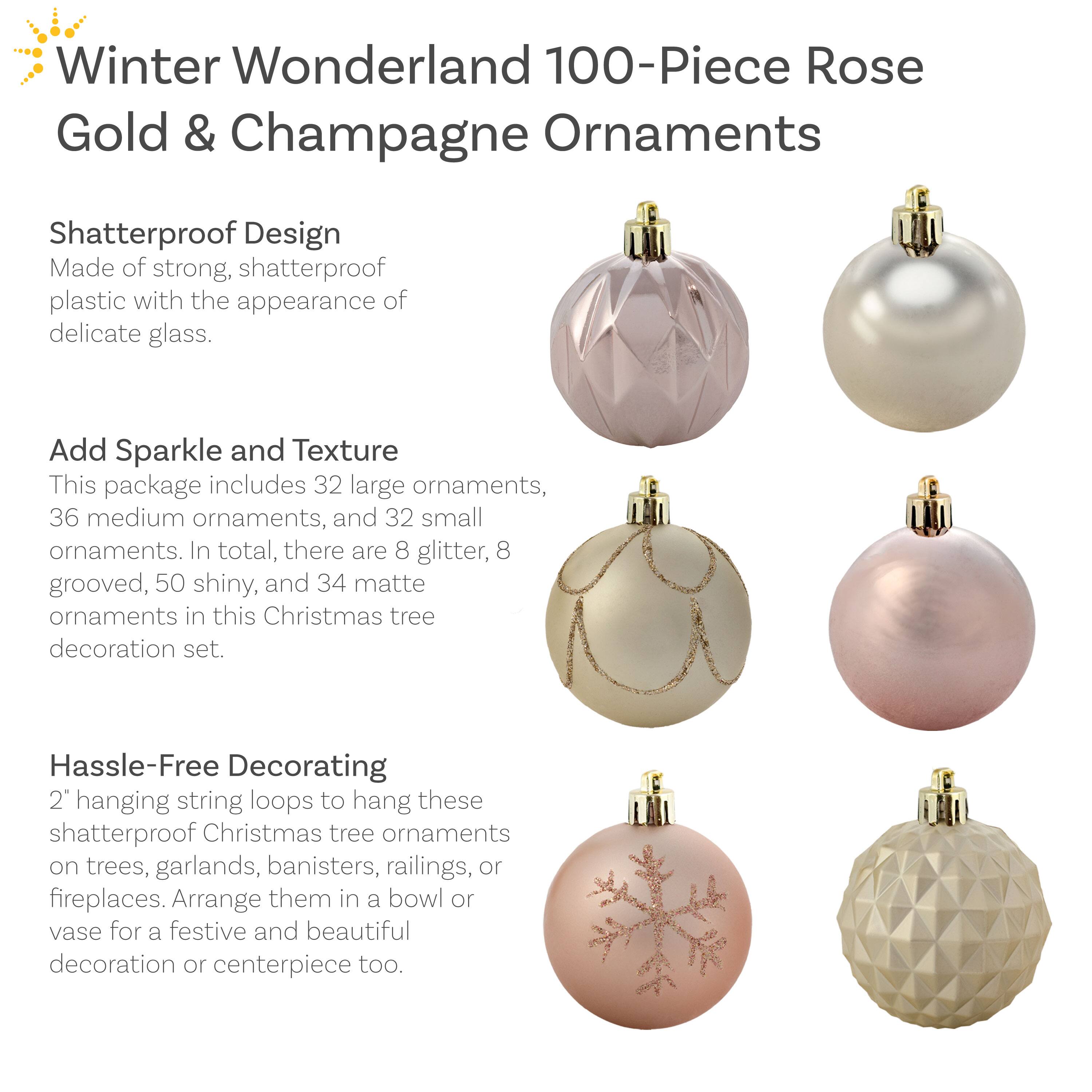 **Winter Wonderland 100-Piece Rose Gold & Champagne Ornaments**

**Shatterproof Design**  
Made of strong, shatterproof plastic with the appearance of delicate glass.

**Add Sparkle and Texture**  
This package includes 32 large ornaments, 36 medium ornaments, and 32 small ornaments. In total, there are 8 glitter, 8 grooved, 50 shiny, and 34 matte ornaments in this Christmas tree decoration set.

**Hassle-Free Decorating**  
2" hanging string loops to hang these shatterproof Christmas tree ornaments on trees, garlands, banisters, railings, or fireplaces. Arrange them in a bowl or vase for a festive and beautiful decoration or centerpiece too.