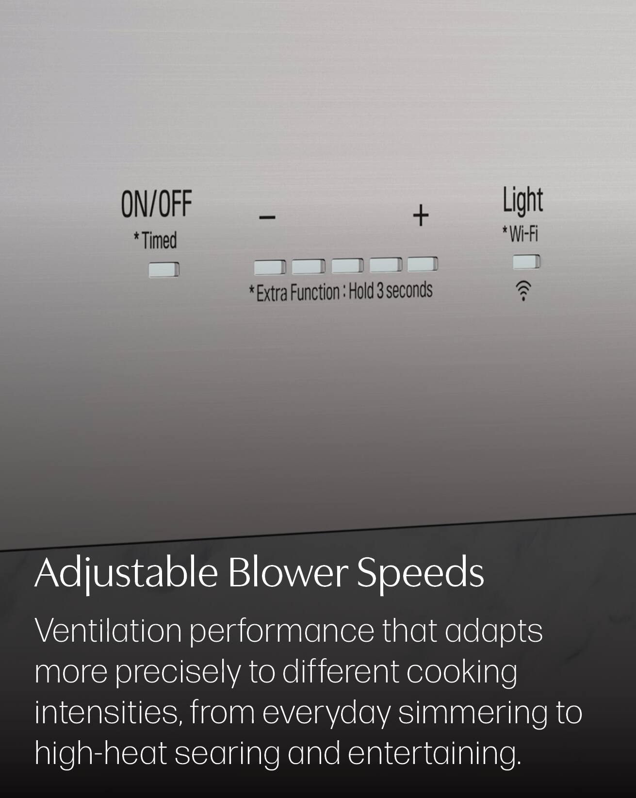 ON/OFF *Timed  
-  
+  
Light *Wi-Fi  
*Extra Function: Hold 3 seconds  

Adjustable Blower Speeds  
Ventilation performance that adapts more precisely to different cooking intensities, from everyday simmering to high-heat searing and entertaining.