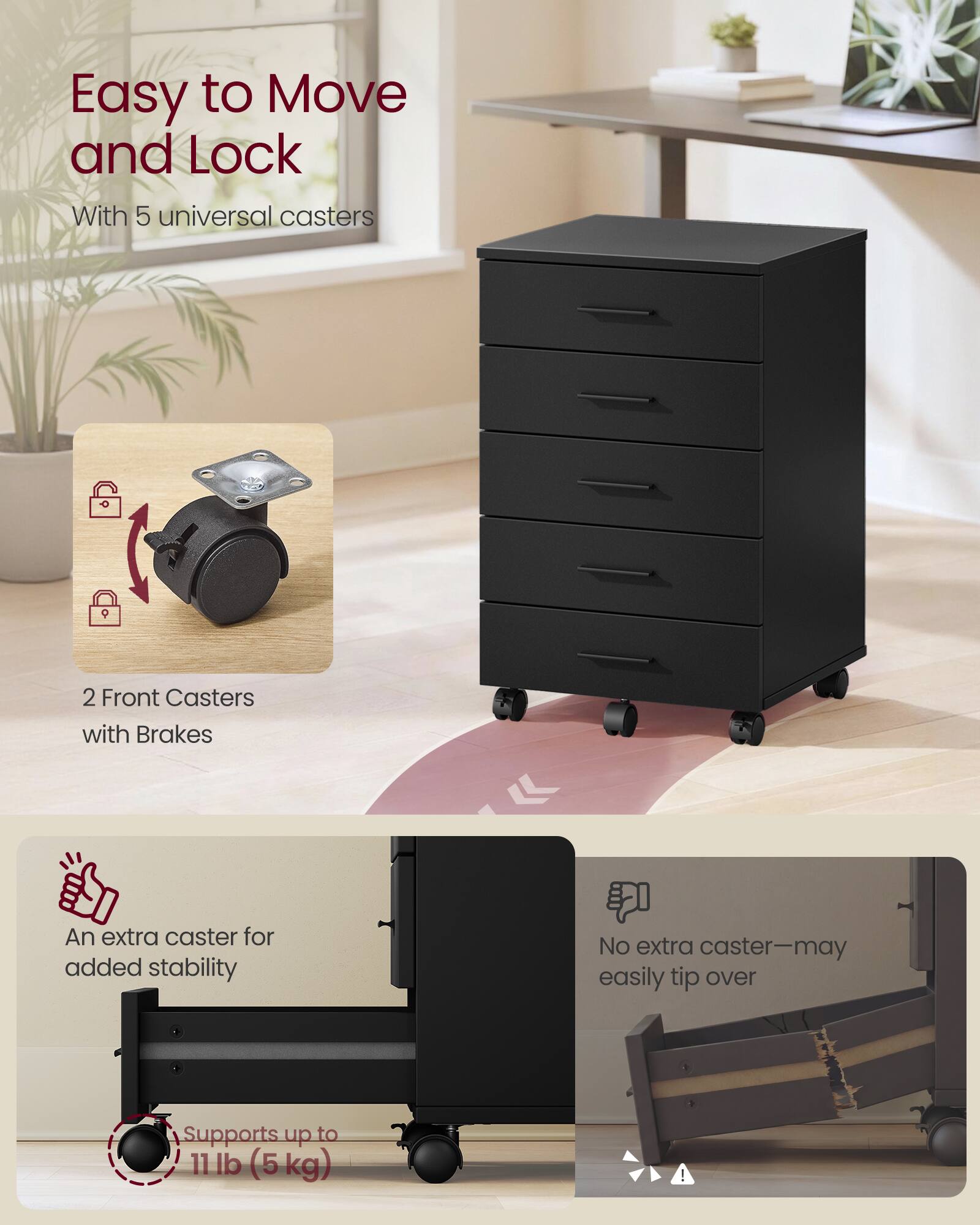 Easy to Move and Lock  
With 5 universal casters  
2 Front Casters with Brakes  
An extra caster for added stability  
No extra caster—may easily tip over  
Supports up to 11 lb (5 kg)