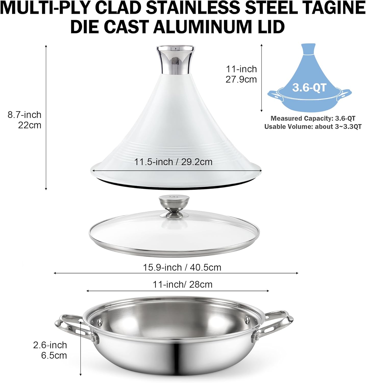 MULTI-Ply CLAD STAINLESS STEEL TAGINE DIE CAST ALUMINUM LID

11-inch 27.9cm
3.6-QT
8.7-inch 22cm
Measured Capacity: 3.6-QT Usable Volume: about 3~3.3QT
11.5-inch/29.2cm
15.9-inch / 40.5cm
11-inch/ 28cm
2.6-inch 6.5cm