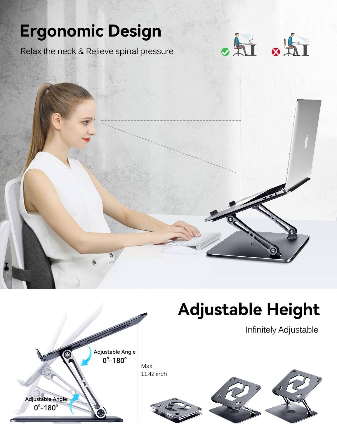 Ergonomic Design  
Relax the neck & Relieve spinal pressure  

Adjustable Height  
Infinitely Adjustable  

Adjustable Angle 0-180  
Adjustable Angle 0-180  

Max 11.42 inch
