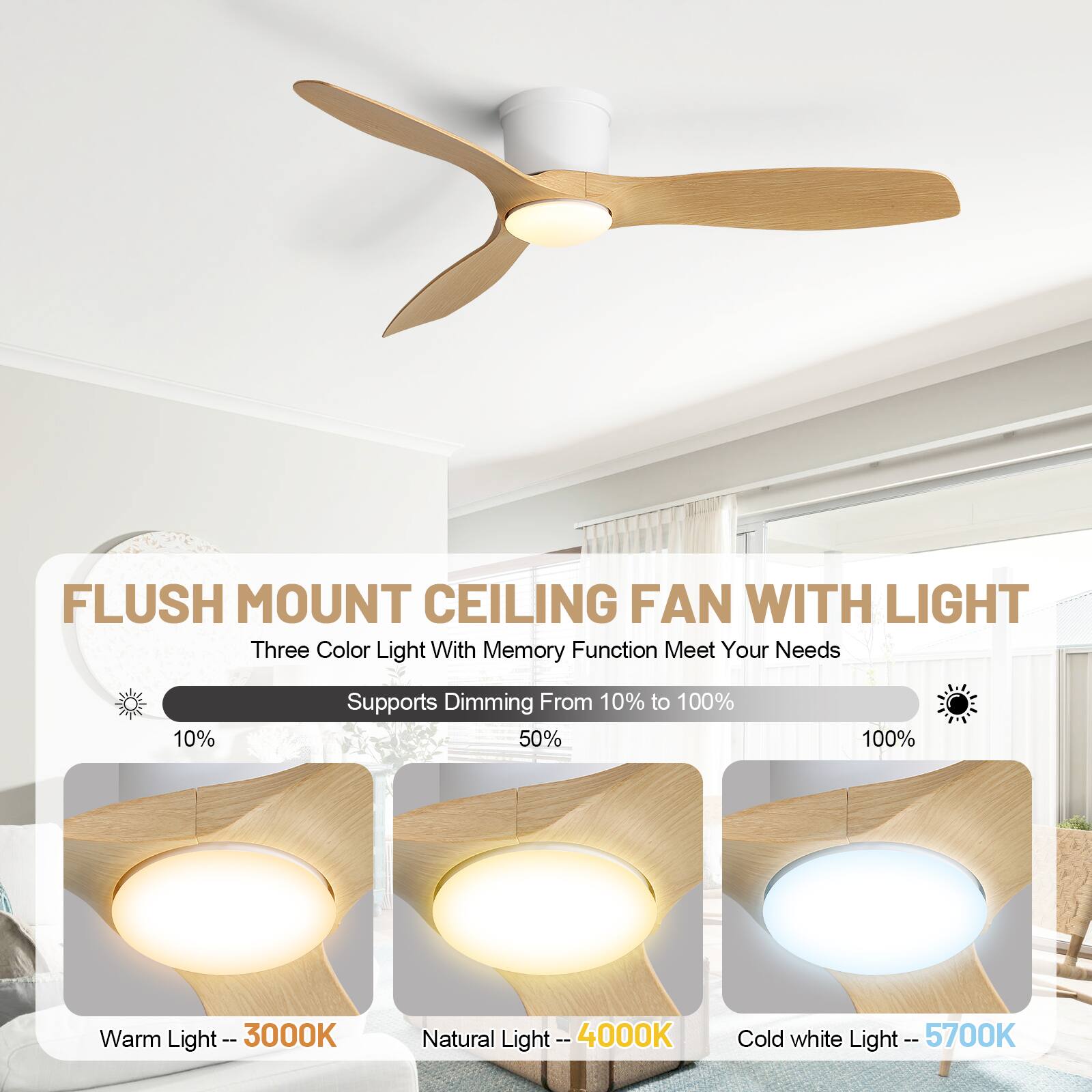 FLUSH MOUNT CEILING FAN WITH LIGHT

Three Color Light With Memory Function Meet Your Needs

Supports Dimming From 10% to 100%

Warm Light -- 3000K

Natural Light -- 4000K

Cold white Light -- 5700K