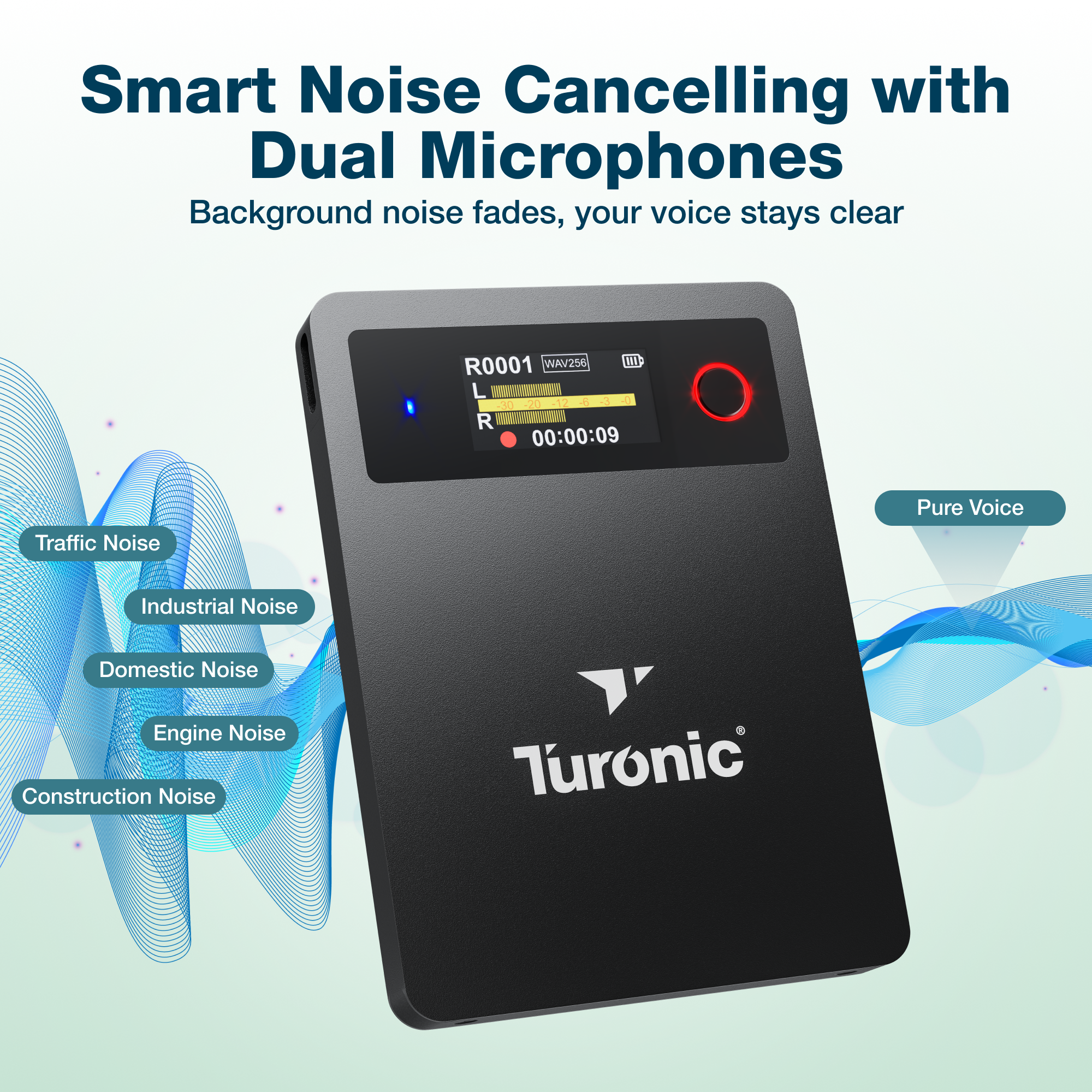 Smart Noise Cancelling with Dual Microphones  
Background noise fades, your voice stays clear  

WAV256 ml  
R0001 L 230 i 12 R 00:00:09  

Pure Voice  
Traffic Noise  
Industrial Noise  
Domestic Noise  
Engine Noise  
Construction Noise  

Turonic