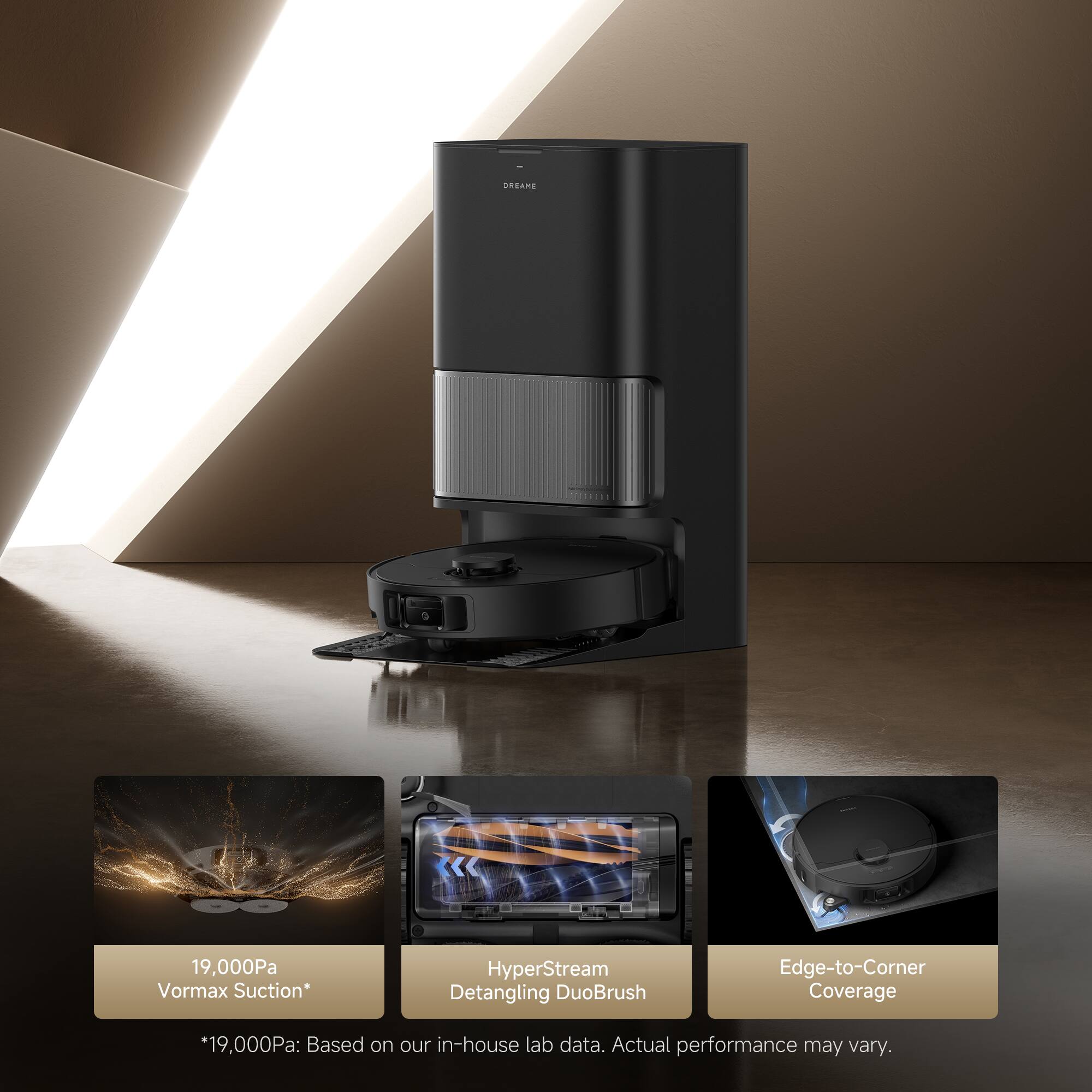 19,000Pa Vormax Suction*  
HyperStream Detangling DuoBrush  
Edge-to-Corner Coverage  

*19,000Pa: Based on our in-house lab data. Actual performance may vary.