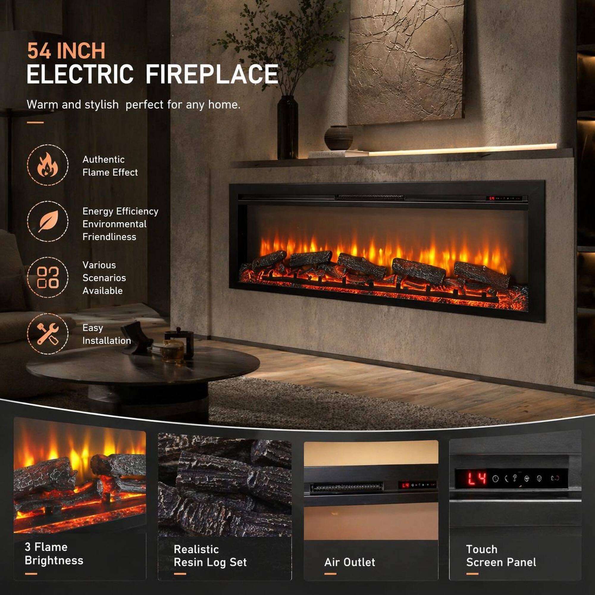 54 INCH ELECTRIC FIREPLACE  
Warm and stylish perfect for any home.  
- Authentic Flame Effect  
- Energy Efficiency  
- Environmental Friendliness  
- Various Scenarios Available  
- Easy Installation  
- 3 Flame Brightness  
- Realistic Resin Log Set  
- Air Outlet  
- Touch Screen Panel