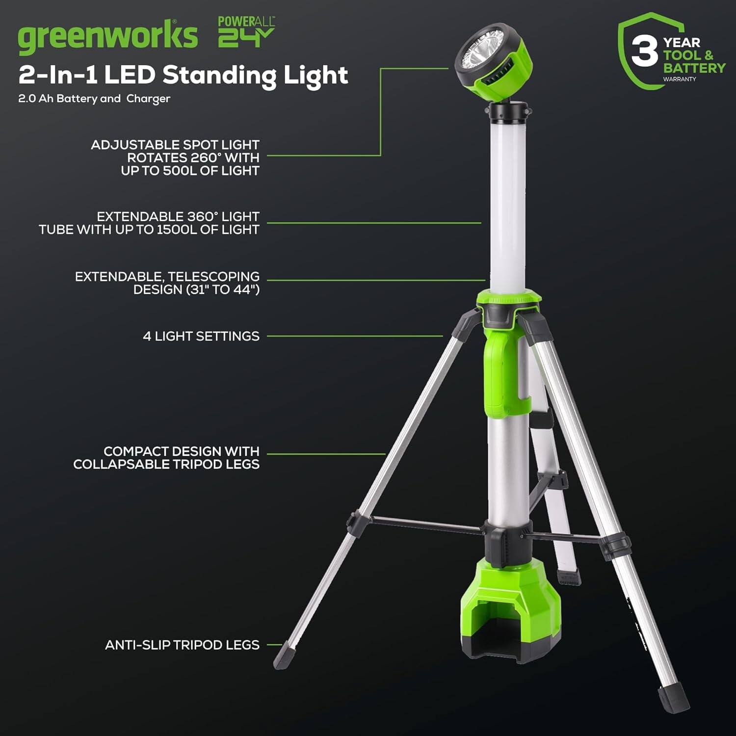 POWERALL greenworks 24V 2-In-1 LED Standing Light  
2.0 Ah Battery and Charger  
3 YEAR TOOL & BATTERY WARRANTY  

ADJUSTABLE SPOT LIGHT  
ROTATES 260° WITH UP TO 500L OF LIGHT  

EXTENDABLE 360° LIGHT TUBE WITH UP TO 1500L OF LIGHT  

EXTENDABLE, TELESCOPING DESIGN (31" TO 44")  

4 LIGHT SETTINGS  

COMPACT DESIGN WITH COLLAPSABLE TRIPOD LEGS  

ANTI-SLIP TRIPOD LEGS