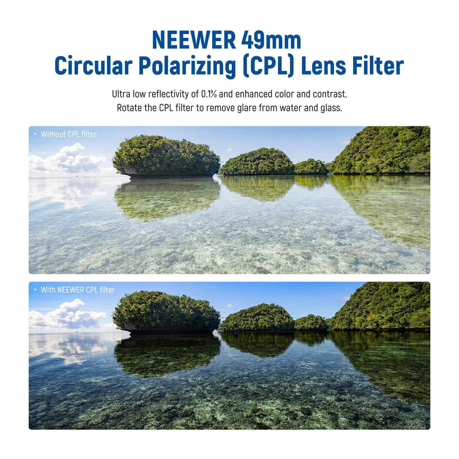 NEEWER 49mm Circular Polarizing (CPL) Lens Filter

Ultra low reflectivity of 0.1% and enhanced color and contrast. Rotate the CPL filter to remove glare from water and glass.

- Without CPL filter
- With NEEWER CPL filter