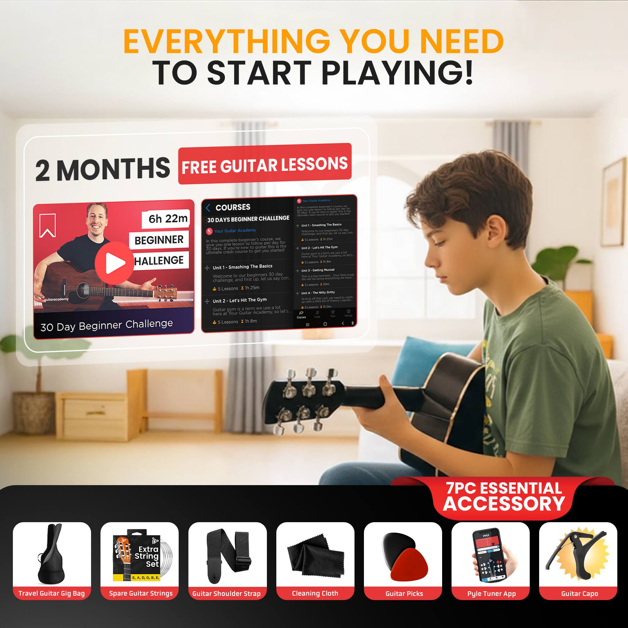 EVERYTHING YOU NEED TO START PLAYING!

2 MONTHS FREE GUITAR LESSONS

6h 22m BEGINNER CHALLENGE

30 Day Beginner Challenge - COURSES

30 DAYS BEGINNER CHALLENGE

7PC ESSENTIAL ACCESSORY

Travel Guitar Gig Bag
Spare Guitar Strings
Guitar Shoulder Strap
Cleaning Cloth
Guitar Picks
Pyle Tuner App
Guitar Capo