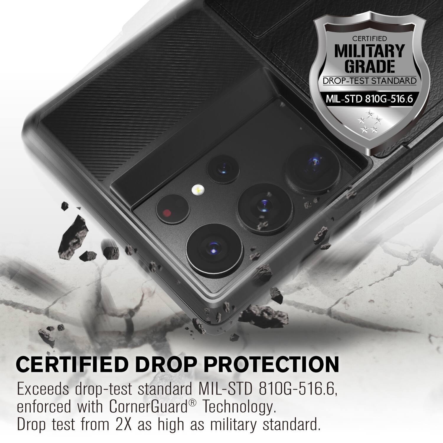 CERTIFIED MILITARY GRADE DROP-TEST STANDARD MIL-STD 810G-516.6
CERTIFIED DROP PROTECTION
Exceeds drop-test standard MIL-STD 810G-516.6, enforced with CornerGuard Technology. Drop test from 2X as high as military standard.