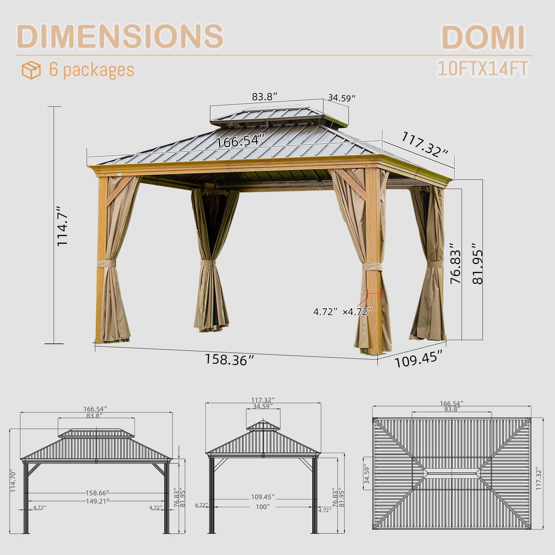 DIMENSIONS  
6 packages  

DOMI  
10FTX14FT  

- 83.8"  
- 34.59"  
- 166.54"  
- 117.32"  
- 114.7"  
- 4.72" x 4.72"  
- 76.83"  
- 81.95"  
- 158.36"  
- 109.45"  
- 166.54"  
- 117.32"  
- 4.9"  
- 166.54"  
- 83.8"  
- 114.70"  
- 4.22"  
- 158.66"  
- 149.21"  
- 4.72"  
- 76.81"  
- 76"  
- 81.95"  
- 4.72"  
- 34.59"  
- 117.32