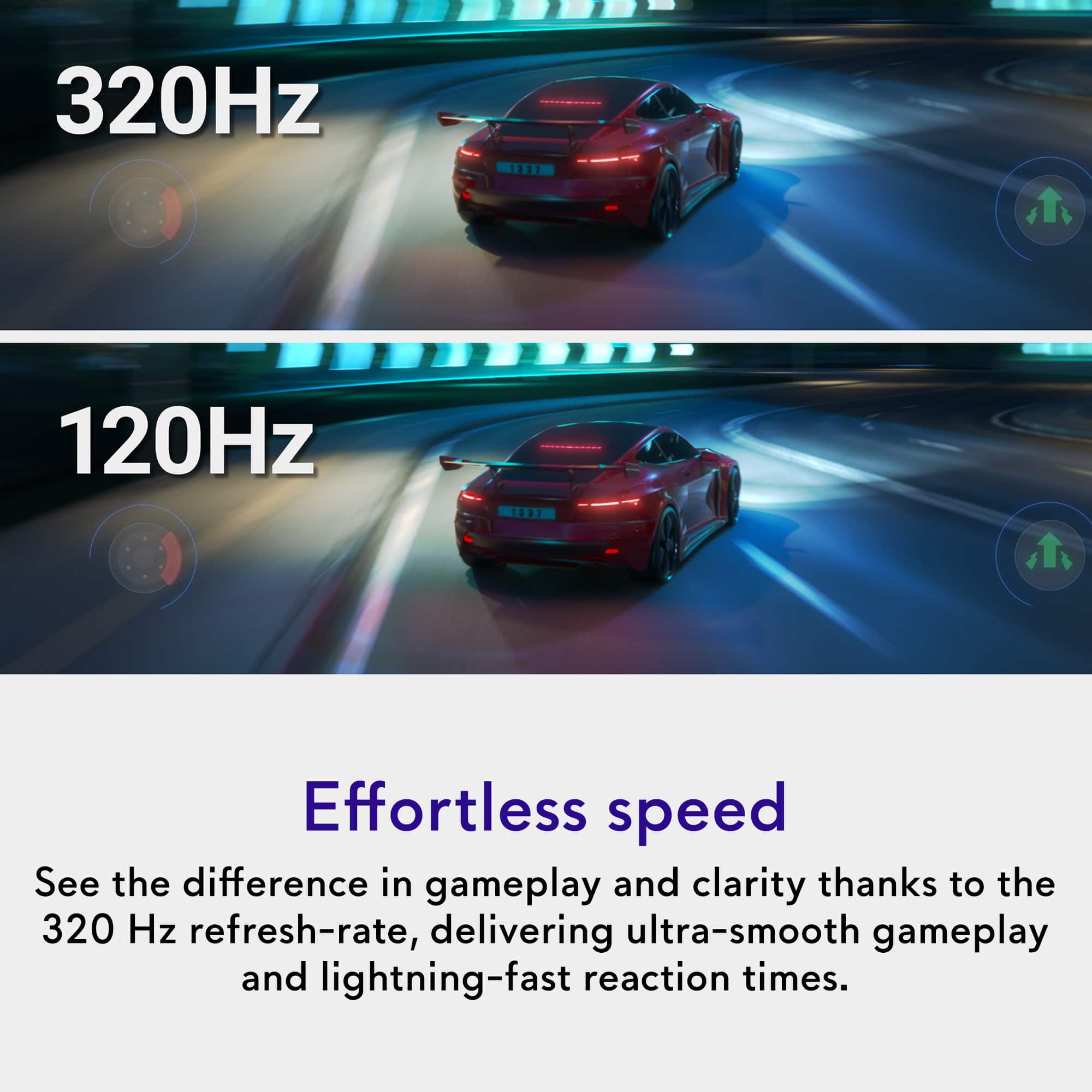 320Hz
120Hz
Effortless speed
See the difference in gameplay and clarity thanks to the 320 Hz refresh-rate, delivering ultra-smooth gameplay and lightning-fast reaction times.