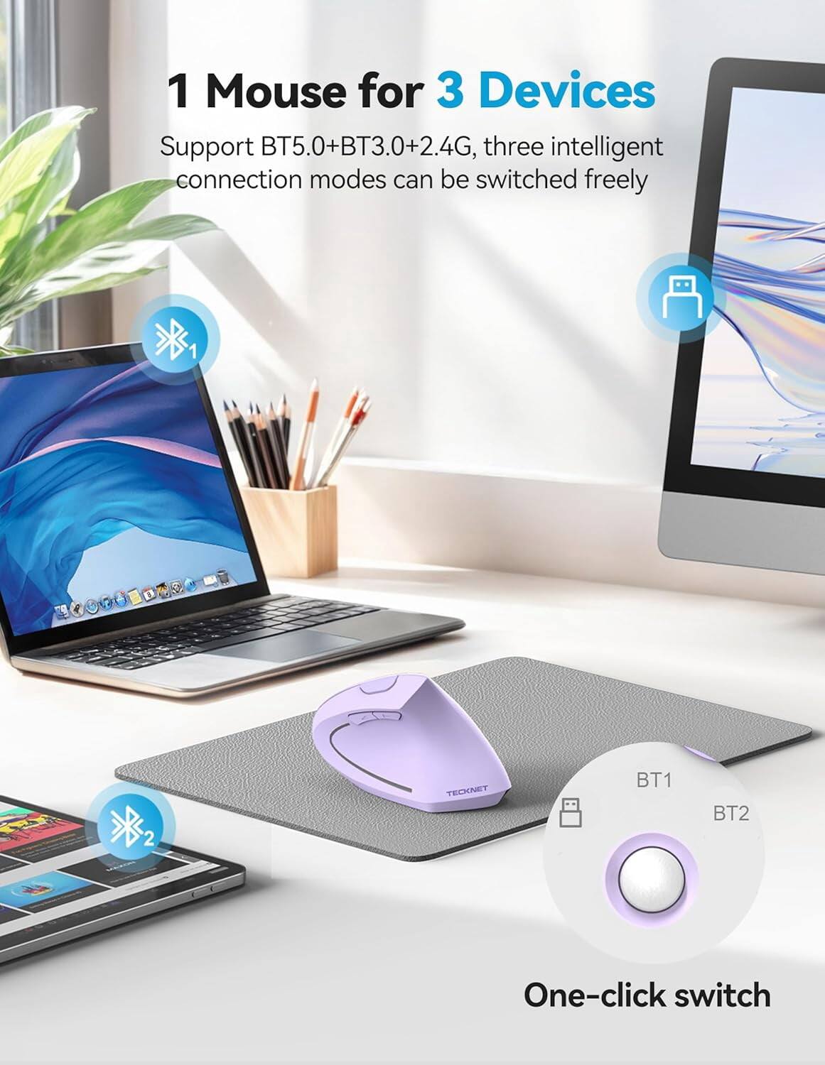 1 Mouse for 3 Devices  
Support BT5.0+BT3.0+2.4G, three intelligent connection modes can be switched freely  

TECKNET  
BT1  
BT2  
One-click switch