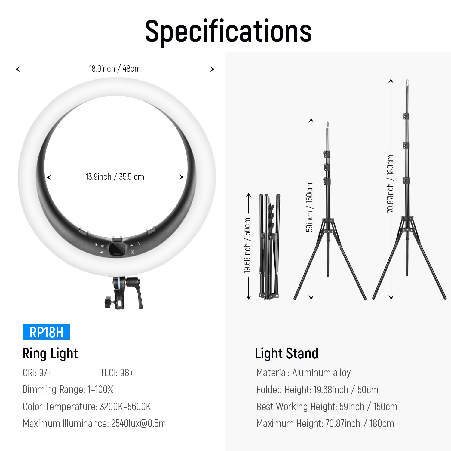 Specifications

**Ring Light:**
- RP18H
- CRI: 97+
- TLCI: 98+
- Dimming Range: 1-100%
- Color Temperature: 3200K-5600K
- Maximum Illuminance: 2540lux@0.5m

**Light Stand:**
- Material: Aluminum alloy
- Folded Height: 19.68inch / 50cm
- Best Working Height: 59inch / 150cm
- Maximum Height: 70.87inch / 180cm

**Dimensions:**
- Diameter: 18.9inch / 48cm
- Inner Diameter: 13.9inch / 35.5cm