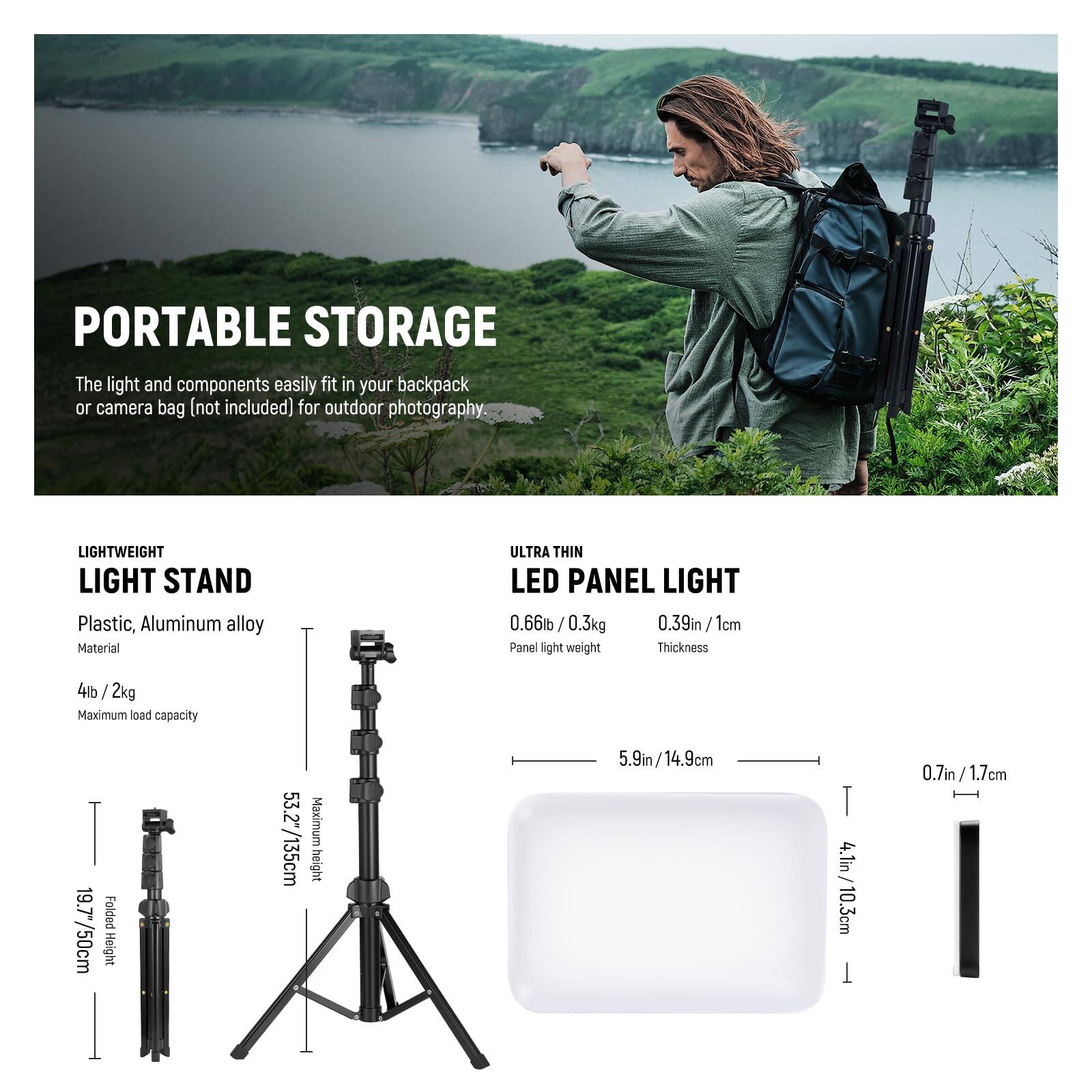 PORTABLE STORAGE  
The light and components easily fit in your backpack or camera bag (not included) for outdoor photography.

LIGHTWEIGHT LIGHT STAND  
Plastic, Aluminum alloy Material  
Maximum load capacity: 4lb / 2kg  
Folded Height: 19.7"/50cm  
Maximum height: 53.2"/135cm

ULTRA THIN LED PANEL LIGHT  
0.66lb / 0.3kg  
Panel light weight  
Thickness: 0.39in / 1cm  
Dimensions: 5.9in / 14.9cm x 4.1in / 10.3cm x 0.7in / 1.7cm