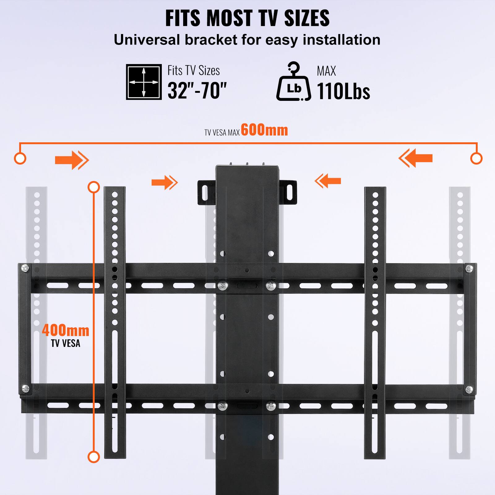 FITS MOST TV SIZES  
Universal bracket for easy installation  

Fits TV Sizes 32"-70"  
MAX Lb 110Lbs  

TV VESA MAX 600mm  
TV VESA 400mm