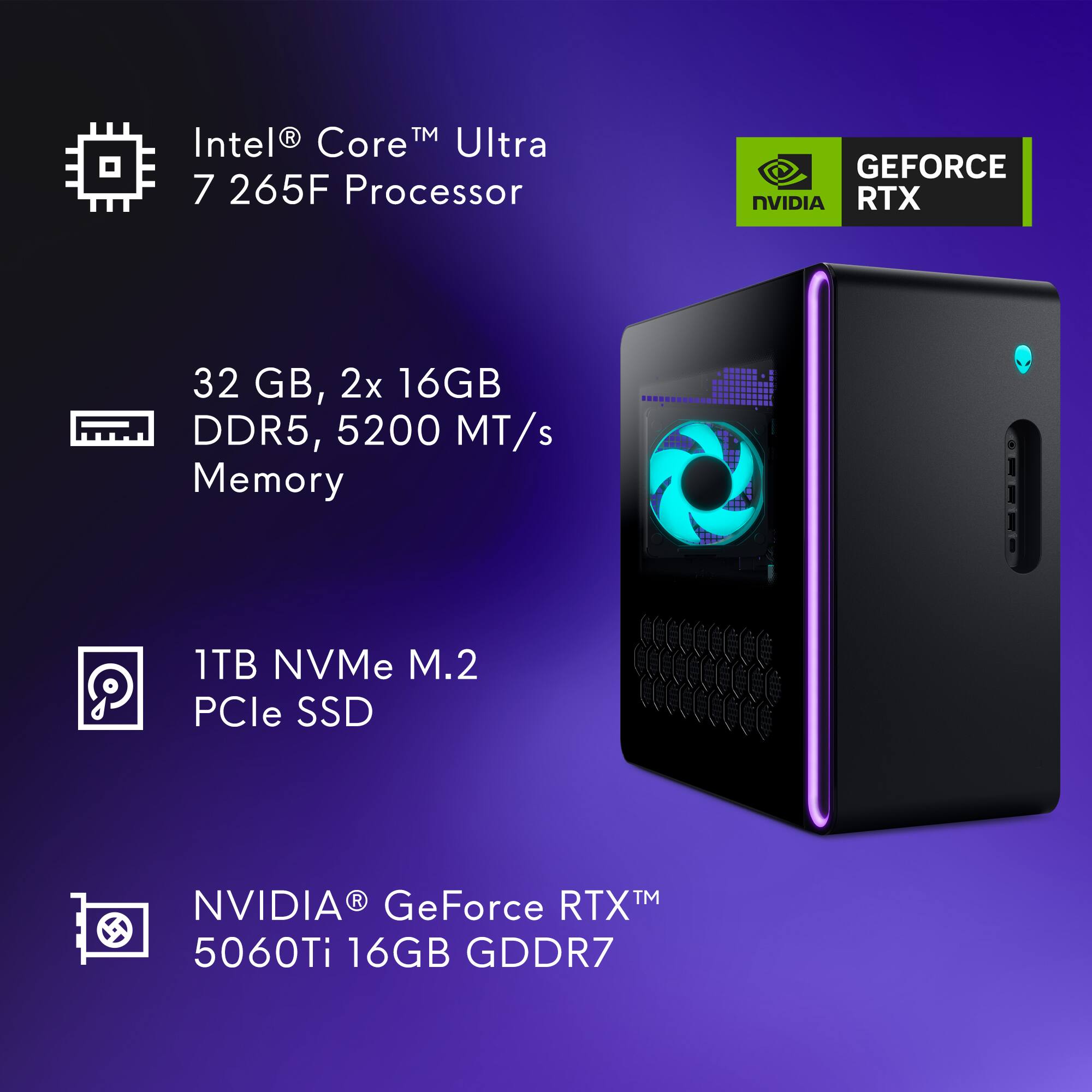 Intel® Core™ Ultra 7 265F Processor  
32 GB, 2x 16GB DDR5, 5200 MT/s Memory  
1TB NVMe M.2 PCIe SSD  
NVIDIA® GeForce RTX™ 5060Ti 16GB GDDR7