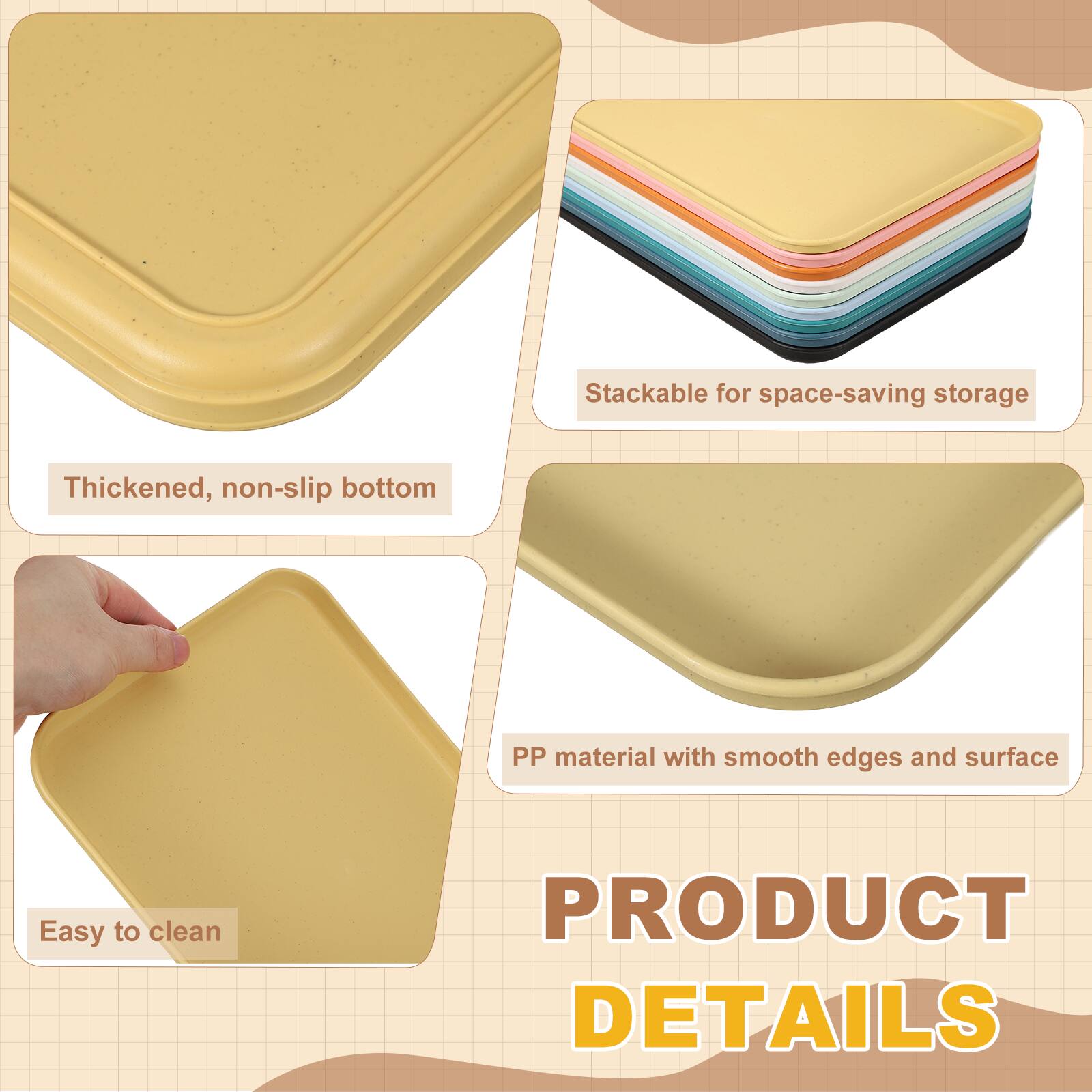 Stackable for space-saving storage  
Thickened, non-slip bottom  
PP material with smooth edges and surface  
Easy to clean  

PRODUCT DETAILS