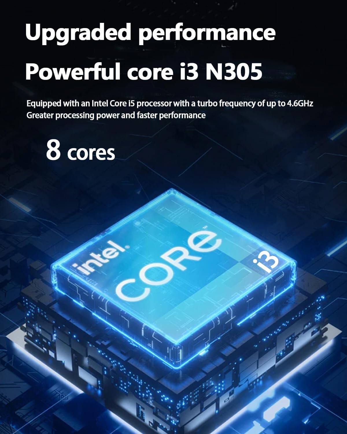 Upgraded performance  
Powerful core i3 N305  

Equipped with an Intel Core i5 processor with a turbo frequency of up to 4.6GHz  
Greater processing power and faster performance  

8 cores