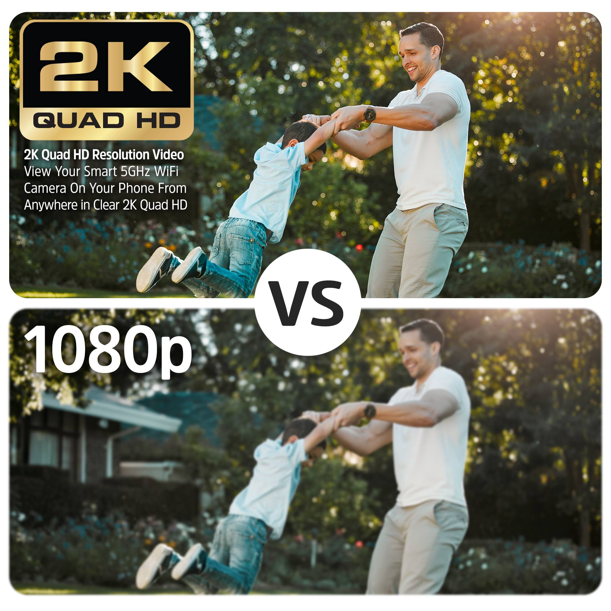 2K QUAD HD  
2K Quad HD Resolution Video  
View Your Smart 5GHz WiFi Camera On Your Phone From Anywhere in Clear 2K Quad HD  

VS  

1080p
