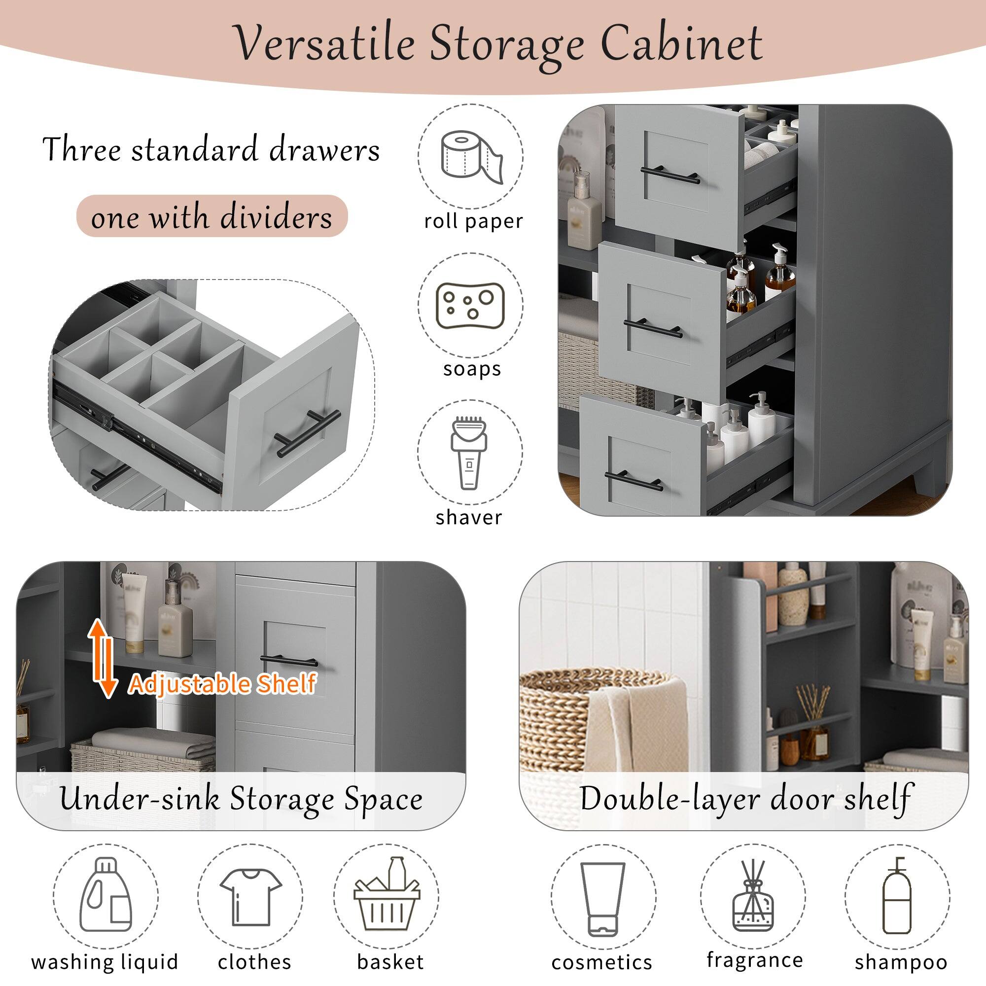 Versatile Storage Cabinet

Three standard drawers  
one with dividers

Adjustable Shelf

Under-sink Storage Space

Double-layer door shelf

- roll paper
- soaps
- shaver
- washing liquid
- clothes
- basket
- cosmetics
- fragrance
- shampoo