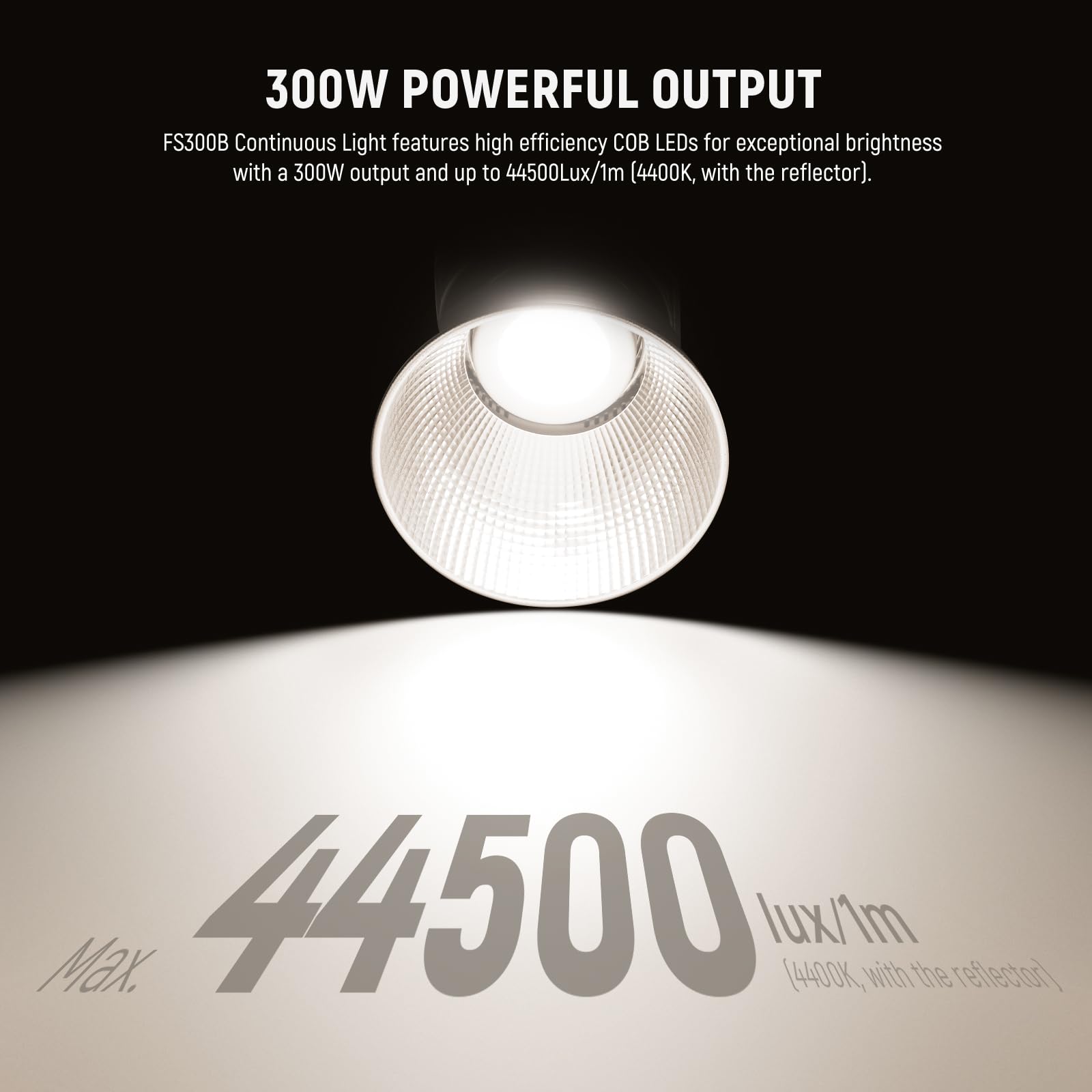 300W POWERFUL OUTPUT

FS300B Continuous Light features high efficiency COB LEDs for exceptional brightness with a 300W output and up to 44500Lux/1m (4400K, with the reflector).

44500 Max. lux/1m (4400K, with the reflector)