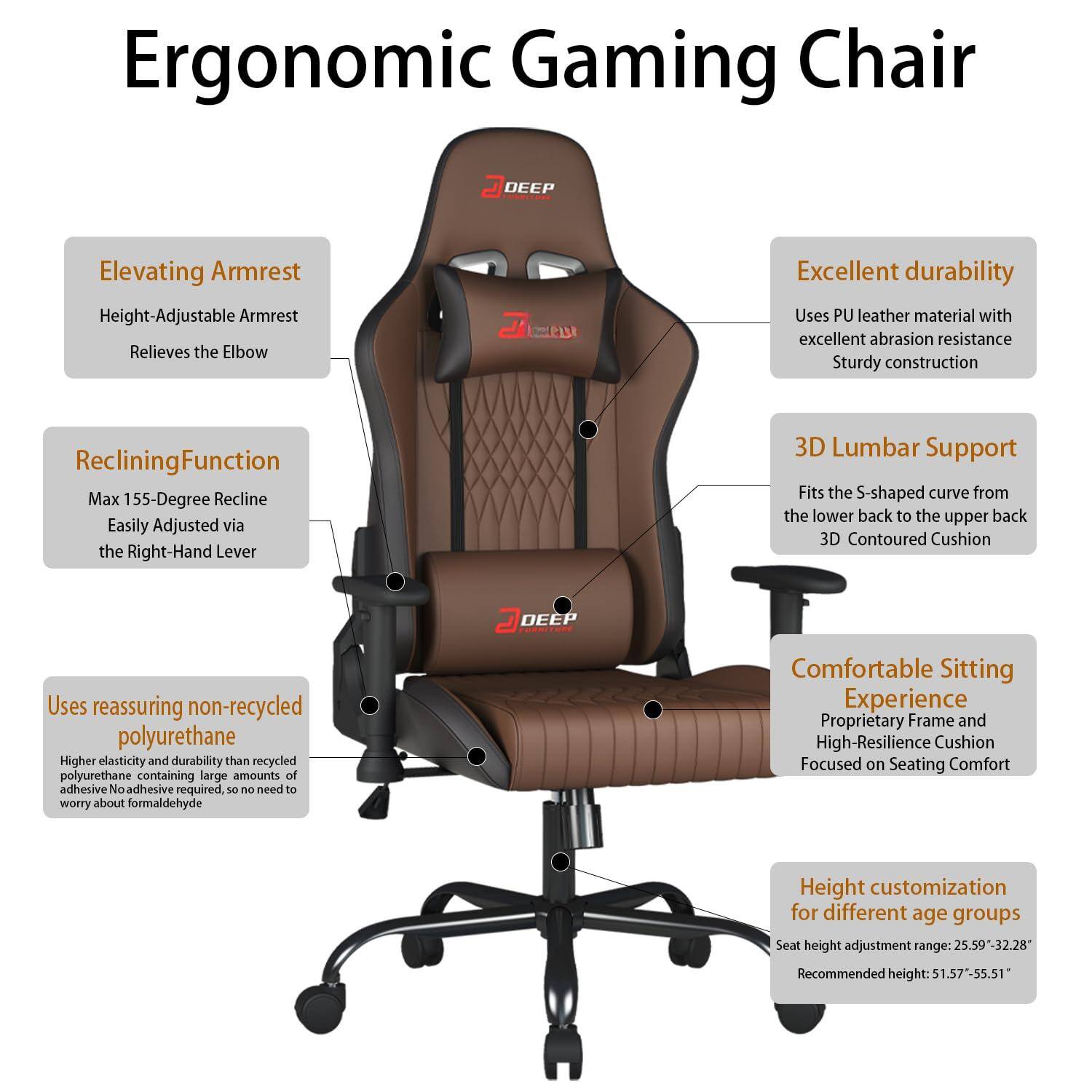 Ergonomic Gaming Chair

- Elevating Armrest
  - Height-Adjustable Armrest
  - Relieves the Elbow

- Reclining Function
  - Max 155-Degree Recline
  - Easily Adjusted via the Right-Hand Lever

- Excellent durability
  - Uses PU leather material with excellent abrasion resistance
  - Sturdy construction

- 3D Lumbar Support
  - Fits the S-shaped curve from the lower back to the upper back
  - 3D Contoured Cushion

- Uses reassuring non-recycled polyurethane
  - Higher elasticity and durability than recycled polyurethane containing large amounts of adhesive
  - No adhesive required, so no need to worry about formaldehyde

- Comfortable Sitting Experience
  - Proprietary Frame and High-Resilience Cushion
  - Focused on Seating Comfort

- Height customization for different age groups
  - Seat height adjustment range: 25.59" - 32.28"
  - Recommended height: 51.57" - 55.51"