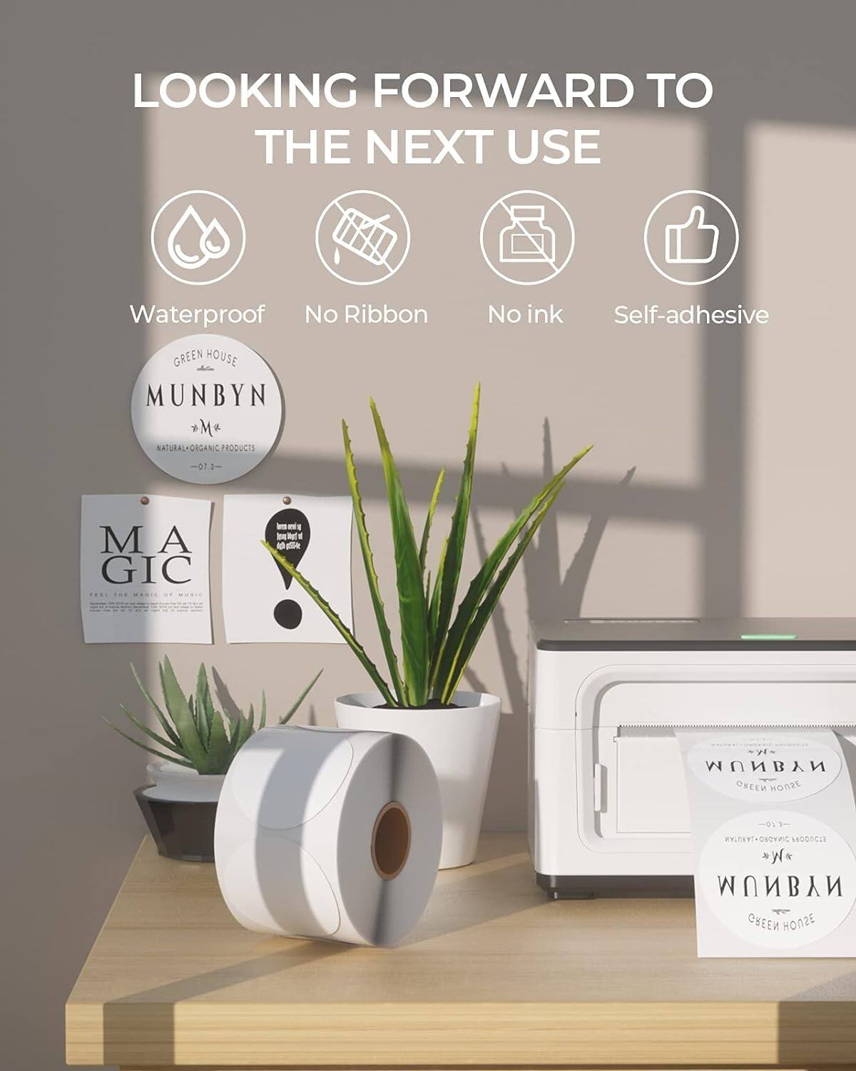 LOOKING FORWARD TO THE NEXT USE

Waterproof  
No Ribbon  
No Ink  
Self-adhesive  

GREEN HOUSE  
MUNBYN  
NATURAL-ORGANIC PRODUCTS  

MA  
GIC  
FEEL THE MAGIC OF MUSIC  

MUNBYN  
GREEN HOUSE  
NATURAL-ORGANIC PRODUCTS