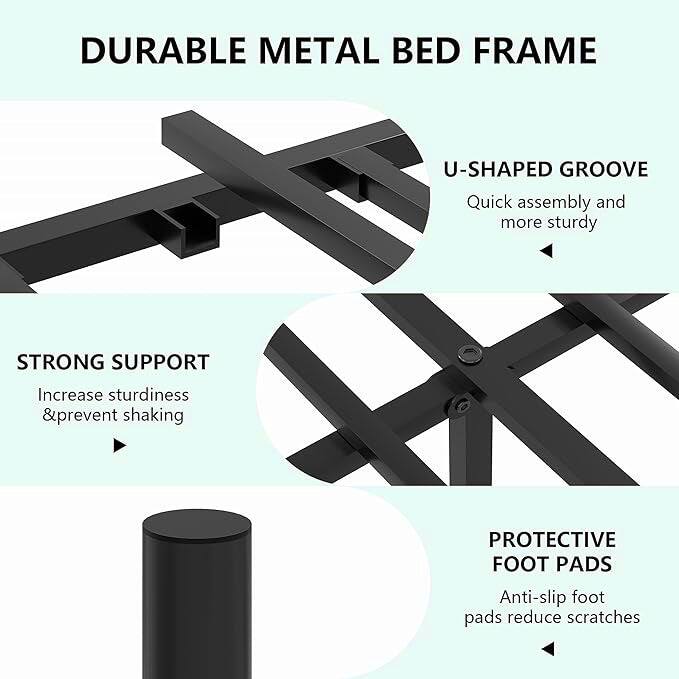 DURABLE METAL BED FRAME

U-SHAPED GROOVE
Quick assembly and more sturdy

STRONG SUPPORT
Increase sturdiness & prevent shaking

PROTECTIVE FOOT PADS
Anti-slip foot pads reduce scratches