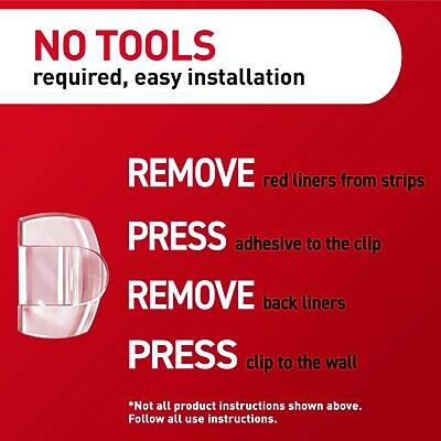 NO TOOLS required, easy installation

1. REMOVE red liners from strips
2. PRESS adhesive to the clip
3. REMOVE back liners
4. PRESS clip to the wall

*Not all product instructions shown above. Follow all use instructions.