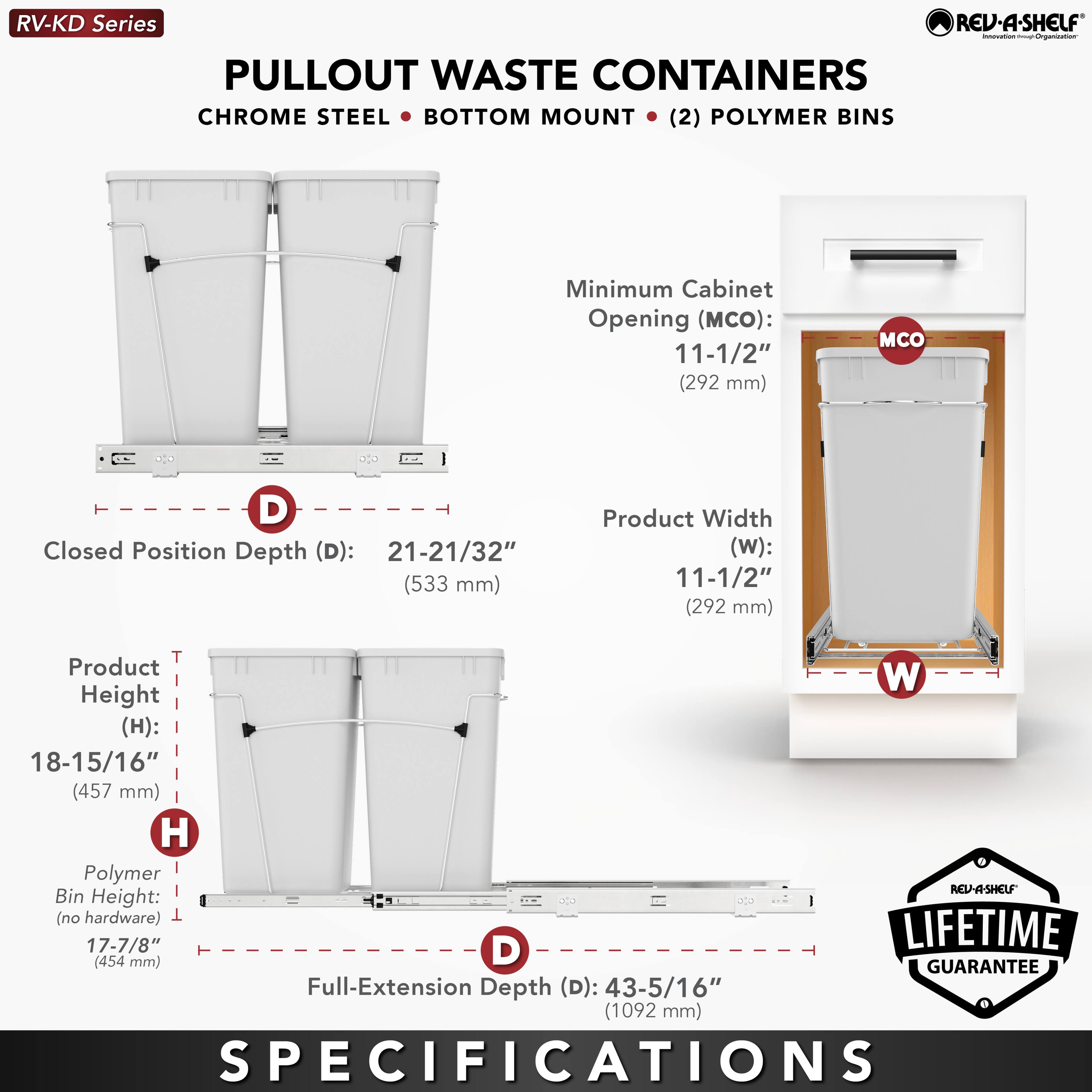 RV-KD Series  
PULLOUT WASTE CONTAINERS  
CHROME STEEL • BOTTOM MOUNT • (2) POLYMER BINS  

Minimum Cabinet Opening (MCO): 11-1/2" (292 mm)  
Product Width (W): 11-1/2" (292 mm)  
Closed Position Depth (D): 21-21/32" (533 mm)  
Product Height (H): 18-15/16" (457 mm)  
Polymer Bin Height (no hardware): 17-7/8" (454 mm)  
Full-Extension Depth (D): 43-5/16" (1092 mm)  

LIFETIME GUARANTEE  

SPECIFICATIONS