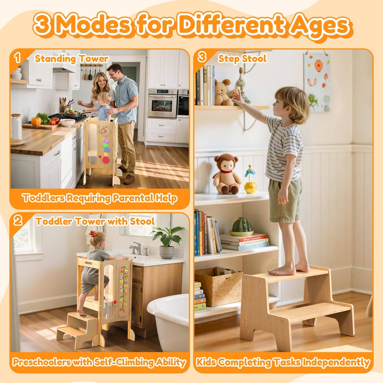 3 Modes for Different Ages

1. Standing Tower
   - Toddlers Requiring Parental Help

2. Toddler Tower with Stool
   - Preschoolers with Self-Climbing Ability

3. Step Stool
   - Kids Completing Tasks Independently