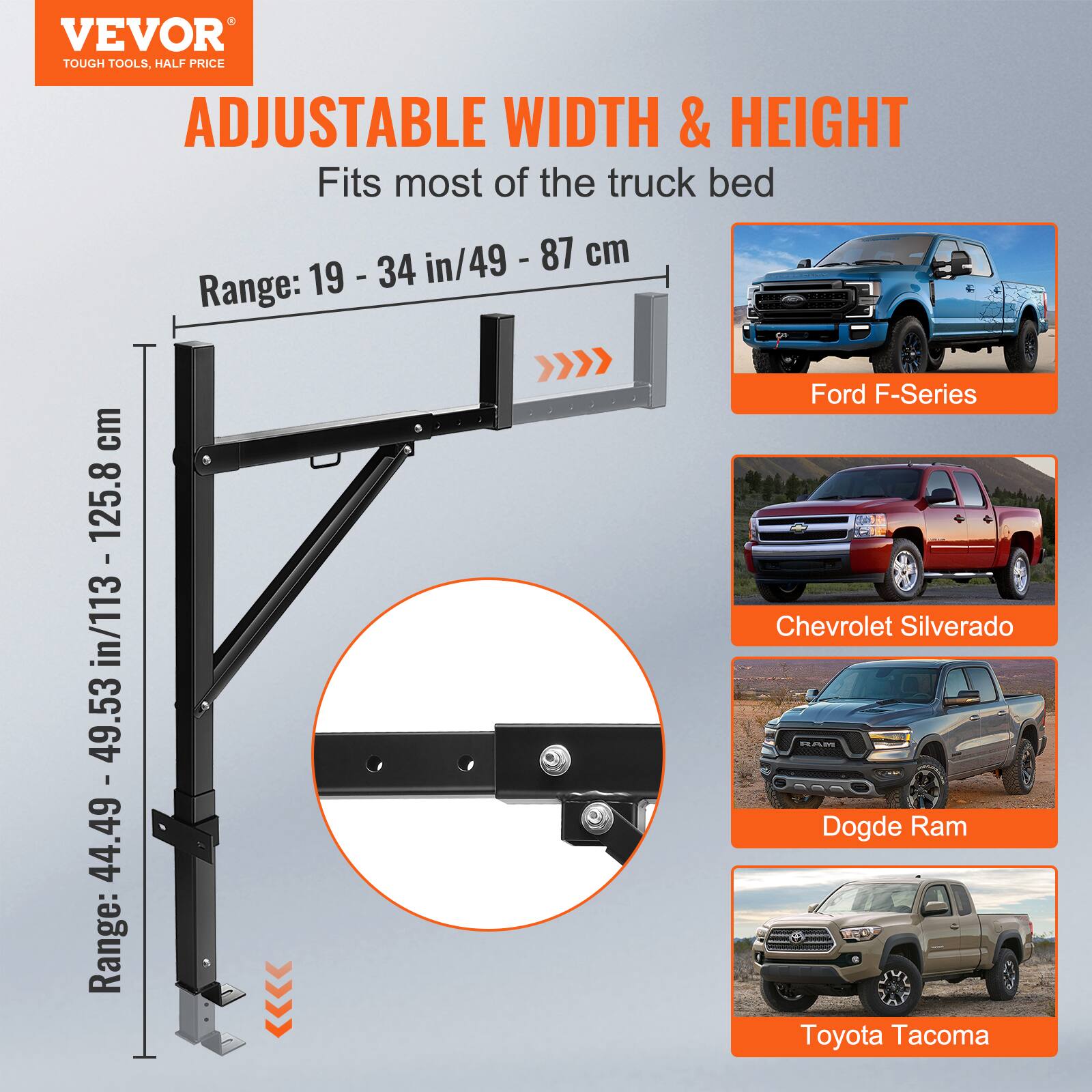 VEVOR  
TOUGH TOOLS, HALF PRICE  

ADJUSTABLE WIDTH & HEIGHT  
Fits most of the truck bed  

Range: 19 - 34 in/49 - 87 cm  

Range: 44.49 - 49.53 in/113 - 125.8 cm  

Ford F-Series  
Chevrolet Silverado  
Dodge Ram  
Toyota Tacoma