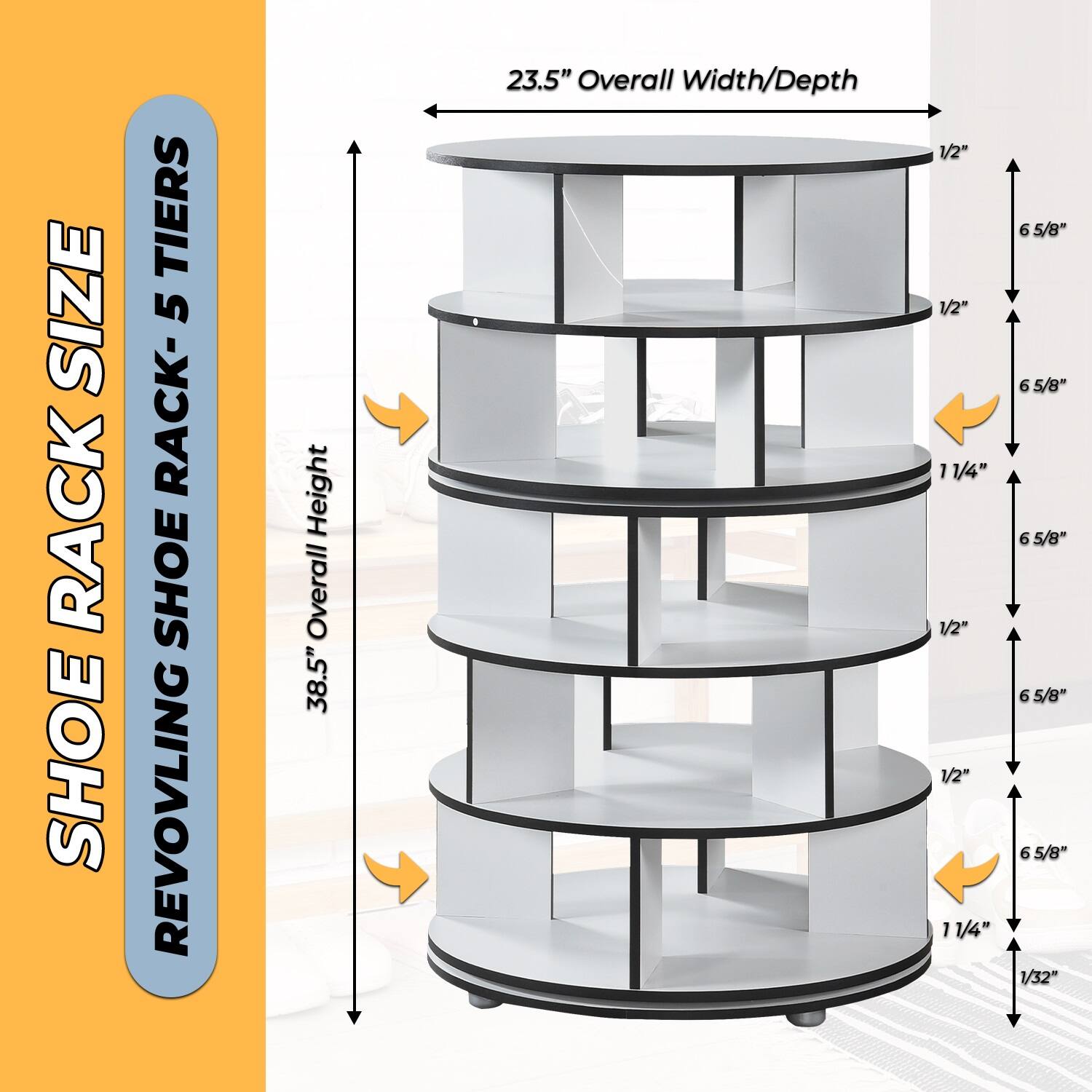 SHOE RACK SIZE  
REVOLVING SHOE RACK - 5 TIERS  

38.5" Overall Height  
23.5" Overall Width/Depth  

1/2"  
1/2"  
11/4"  
1/2"  
1/2"  
11/4"  
6 5/8"  
6 5/8"  
6 5/8"  
6 5/8"  
6 5/8"  
1/32"