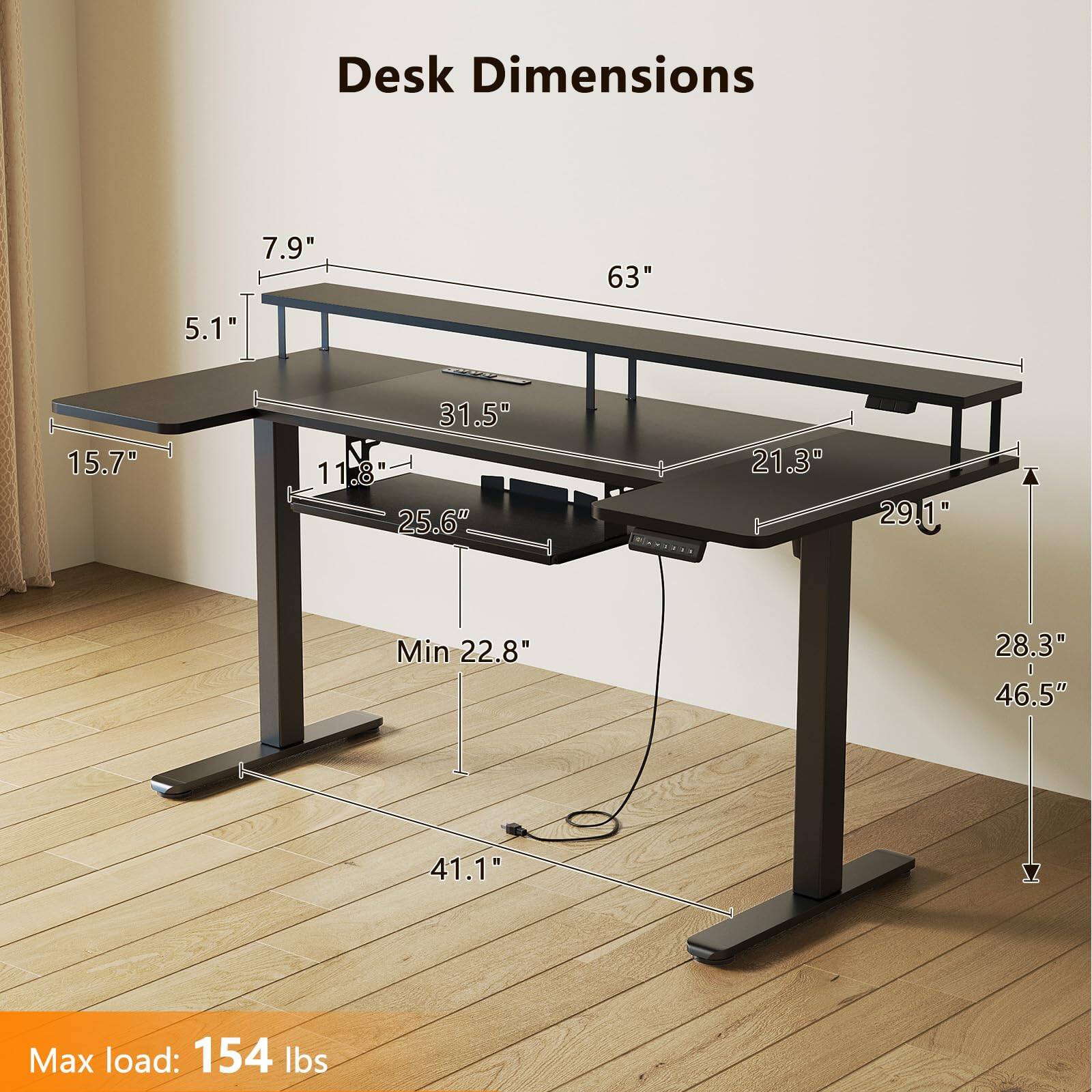 Desk Dimensions: 7.9" x 63" x 5.1" x 15.7" x 31.5" x 11.8" x 25.6" x 21.3" x 29.1" x 28.3" x 46.5" x 41.1"  
Min: 22.8"  
Max load: 154 lbs