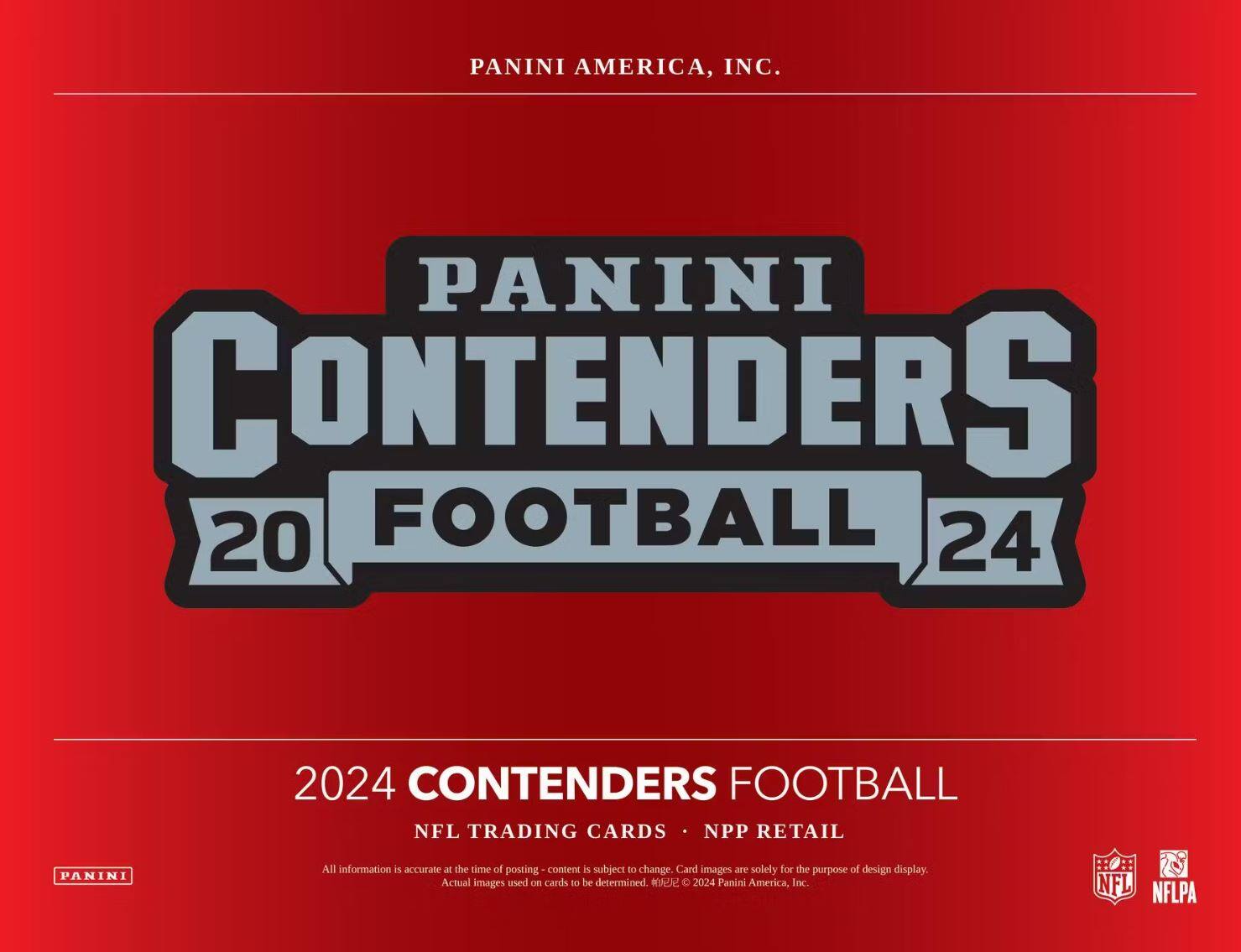 PANINI AMERICA, INC.

PANINI CONTENDERS  
20 FOOTBALL 24

2024 CONTENDERS FOOTBALL  
NFL TRADING CARDS • NPP RETAIL

All information is accurate at the time of posting - content is subject to change. Card images are solely for the purpose of design display. Actual images used on cards to be determined. © 2024 Panini America, Inc.

NFL NFLPA
