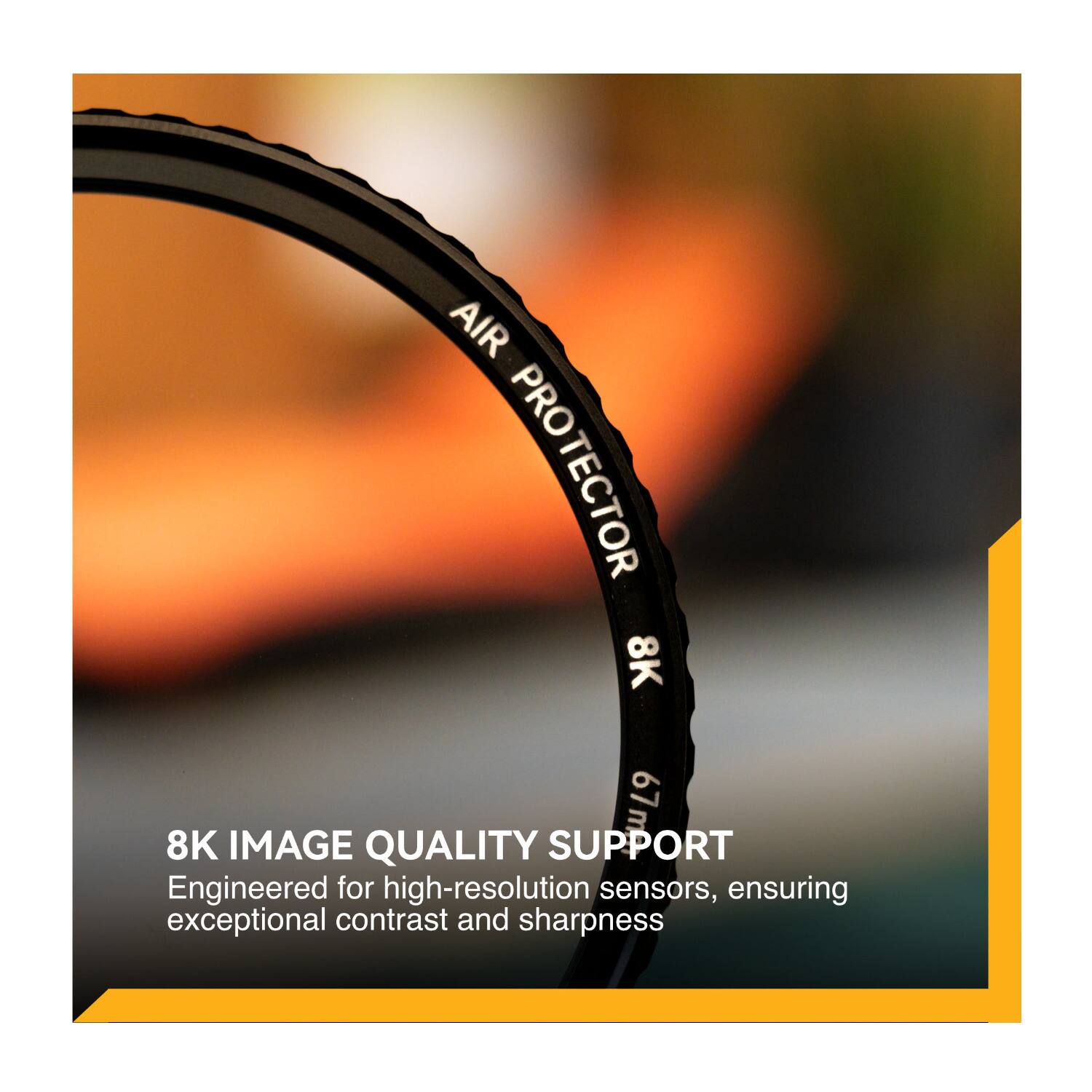 AIR PROTECTOR 8K  
8K IMAGE QUALITY SUPPORT  
Engineered for high-resolution sensors, ensuring exceptional contrast and sharpness