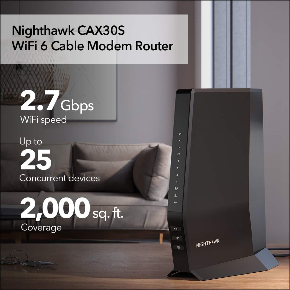 Nighthawk CAX30S WiFi 6 Cable Modem Router 2.7 Gbps WiFi speed Up to 25 Concurrent devices 2,000 sq. ft. Coverage 5. C 1. 42 L4 4 3 2 NIGHTHAWK