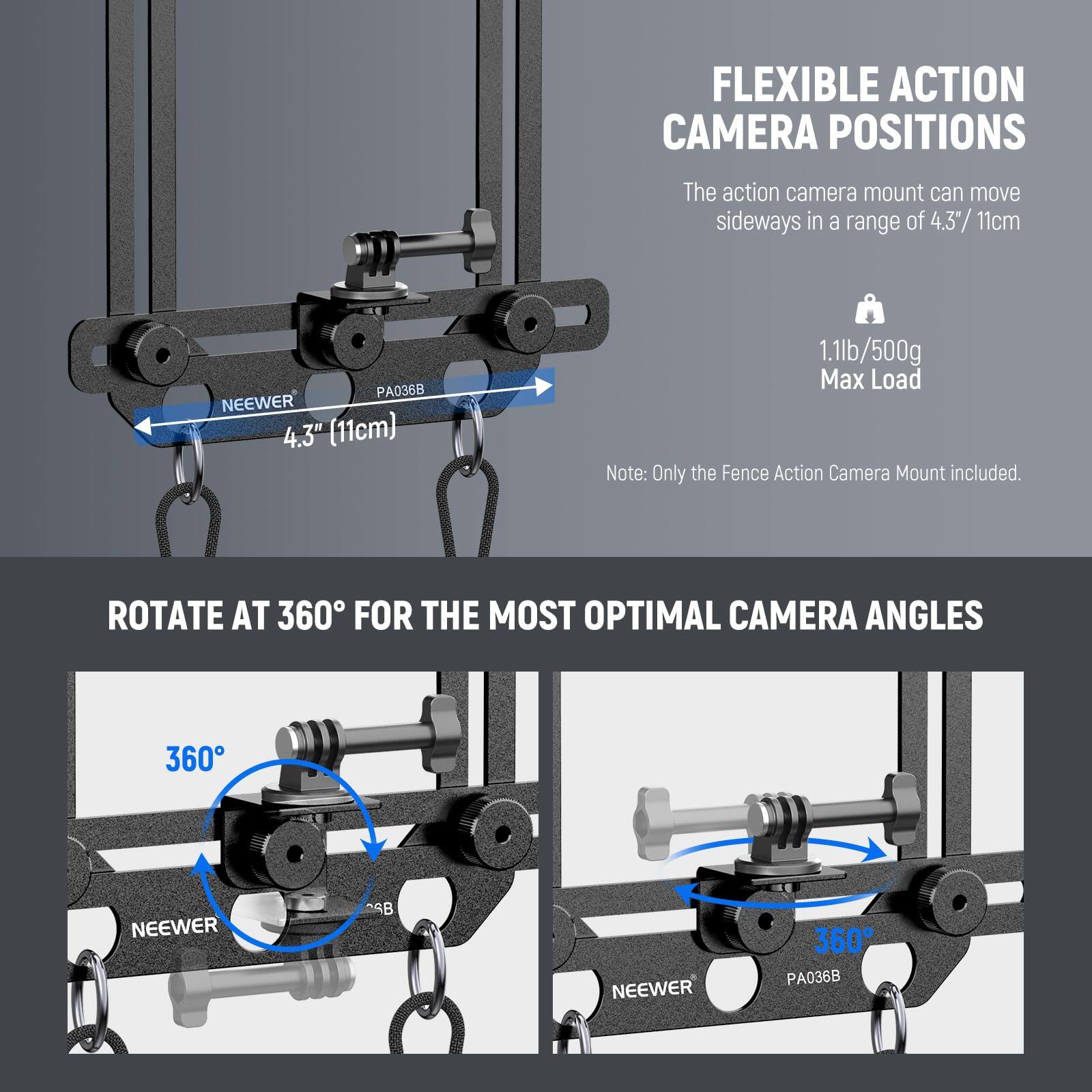 FLEXIBLE ACTION CAMERA POSITIONS  
The action camera mount can move sideways in a range of 4.3" / 11cm  
NEEWER PA036B  
1.1lb / 500g Max Load  
Note: Only the Fence Action Camera Mount included.

ROTATE AT 360° FOR THE MOST OPTIMAL CAMERA ANGLES  
360° NEEWER PA036B