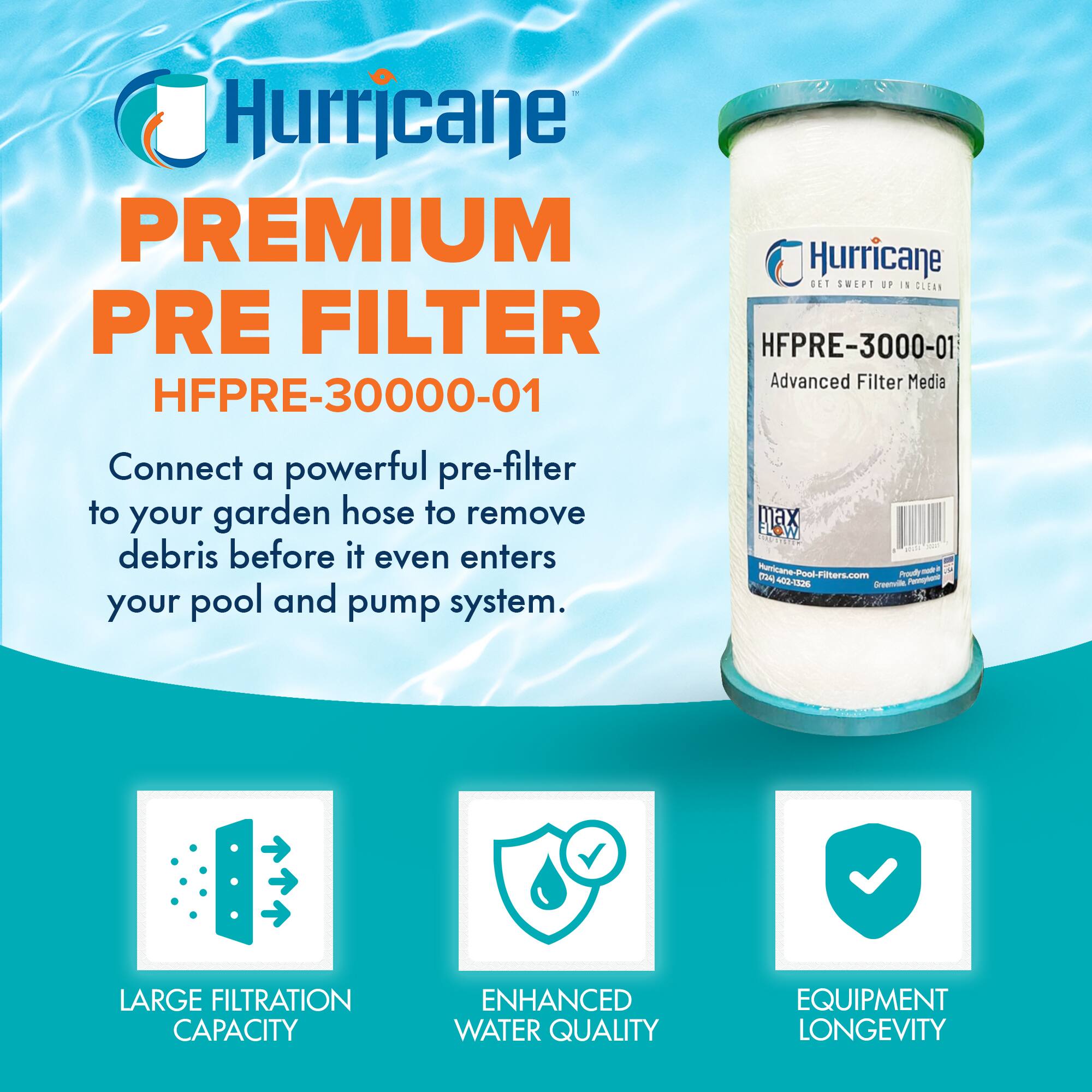 Hurricane PREMIUM PRE FILTER  
HFPRE-30000-01  

Connect a powerful pre-filter to your garden hose to remove debris before it even enters your pool and pump system.  

LARGE FILTRATION CAPACITY  
ENHANCED WATER QUALITY  
EQUIPMENT LONGEVITY  

Hurricane  
GET SWEEP UP IN CLEAN  

HFPRE-3000-01  
Advanced Filter Media  

Hurricane-Pool-Filters.com  
Phone: 800-220-2206
