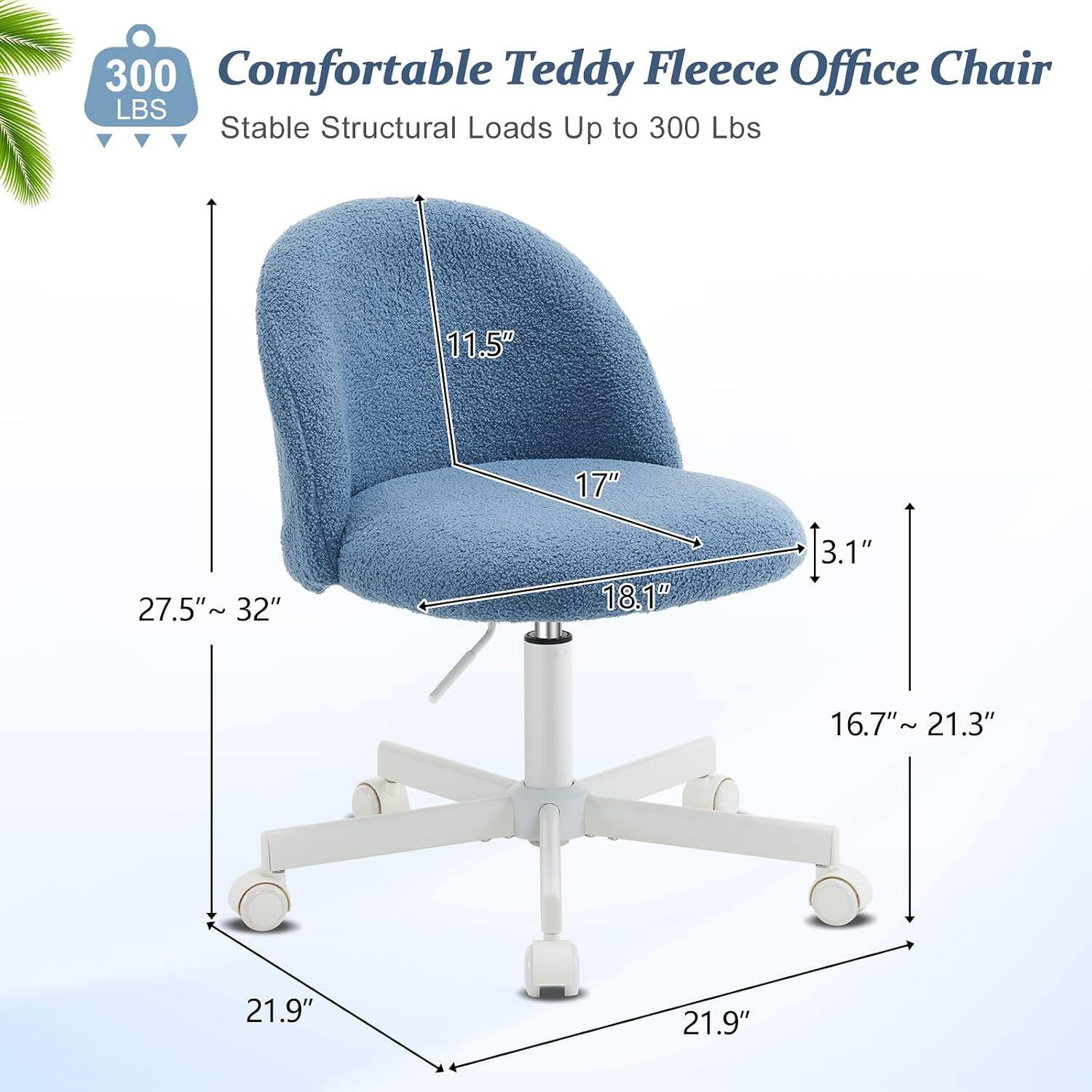 300 Comfortable Teddy Fleece Office Chair  
Stable Structural Loads Up to 300 Lbs  
11.5" 17" 27.5" ~ 32" 18.1" 3.1" 16.7"~ 21.3" 21.9" 21.9"