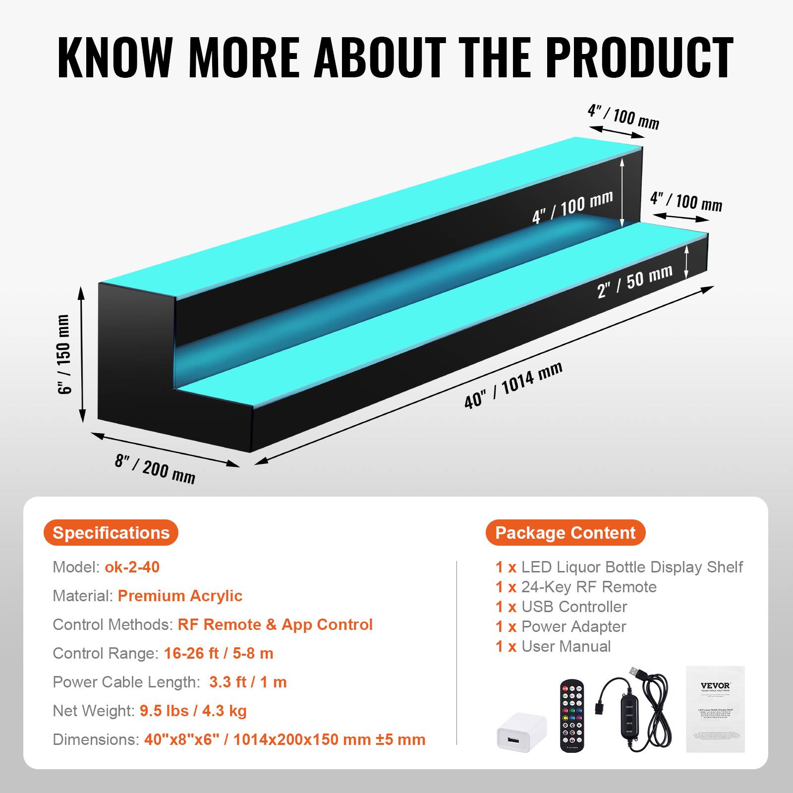**KNOW MORE ABOUT THE PRODUCT**

---

**Specifications**

- Model: ok-2-40
- Material: Premium Acrylic
- Control Methods: RF Remote & App Control
- Control Range: 16-26 ft / 5-8 m
- Power Cable Length: 3.3 ft / 1 m
- Net Weight: 9.5 lbs / 4.3 kg
- Dimensions: 40"x8"x6" / 1014x200x150 mm

---

**Package Content**

- 1 x LED Liquor Bottle Display Shelf
- 1 x 24-Key RF Remote
- 1 x USB Controller
- 1 x Power Adapter
- 1 x User Manual

---

**Dimensions:**

- 4" / 100 mm
- 2" / 50 mm
- 8" / 200 mm
- 6" / 150 mm
- 40" / 1014 mm