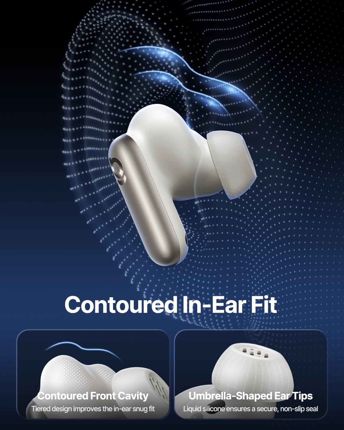 Contoured In-Ear Fit

Contoured Front Cavity
Tiered design improves the in-ear snug fit

Umbrella-Shaped Ear Tips
Liquid silicone ensures a secure, non-slip seal