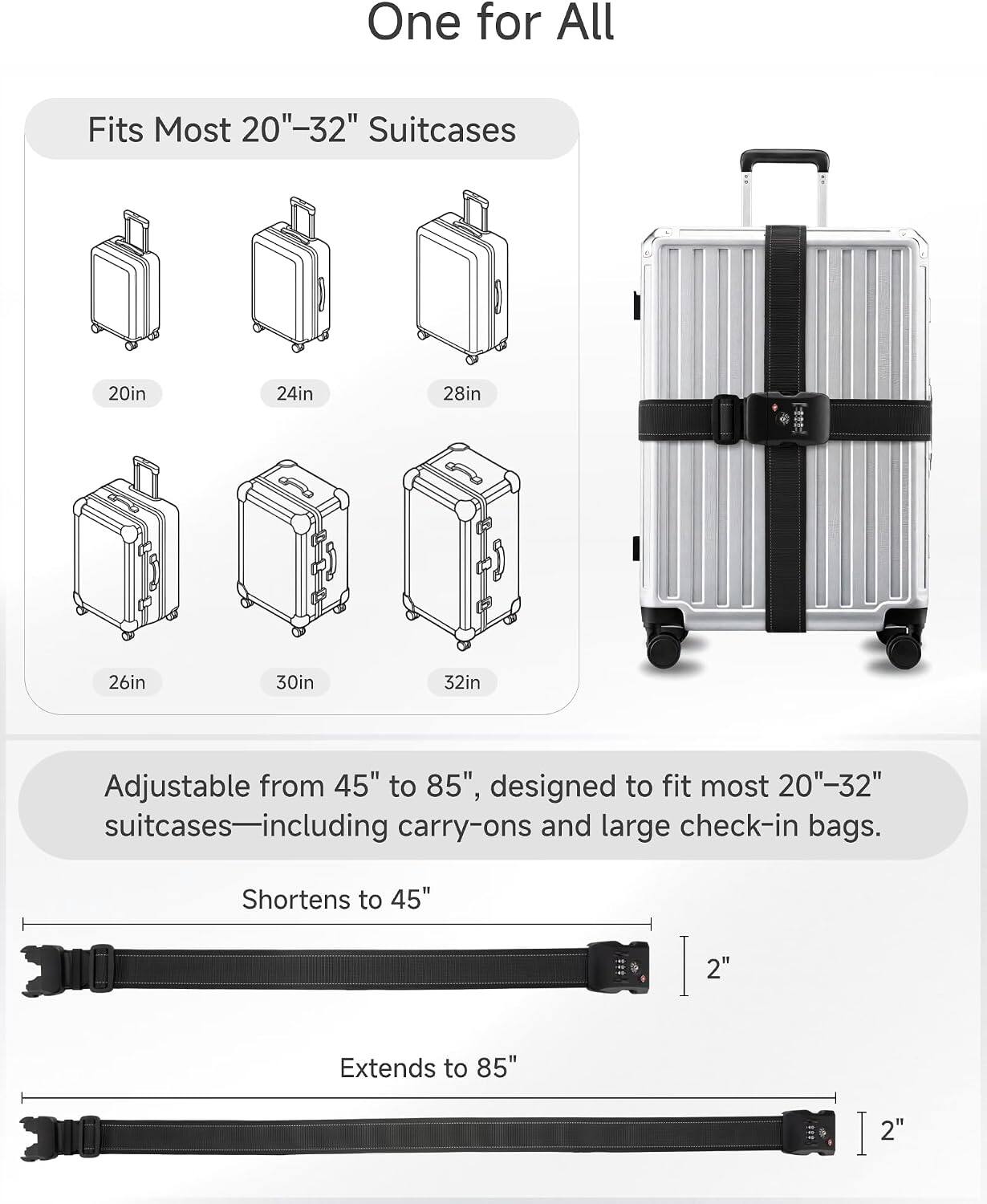 One for All

Fits Most 20"-32" Suitcases
20in
24in
28in
26in
30in
32in

Adjustable from 45" to 85", designed to fit most 20"-32" suitcases—including carry-ons and large check-in bags.
Shortens to 45"
2"
Extends to 85"
2"
