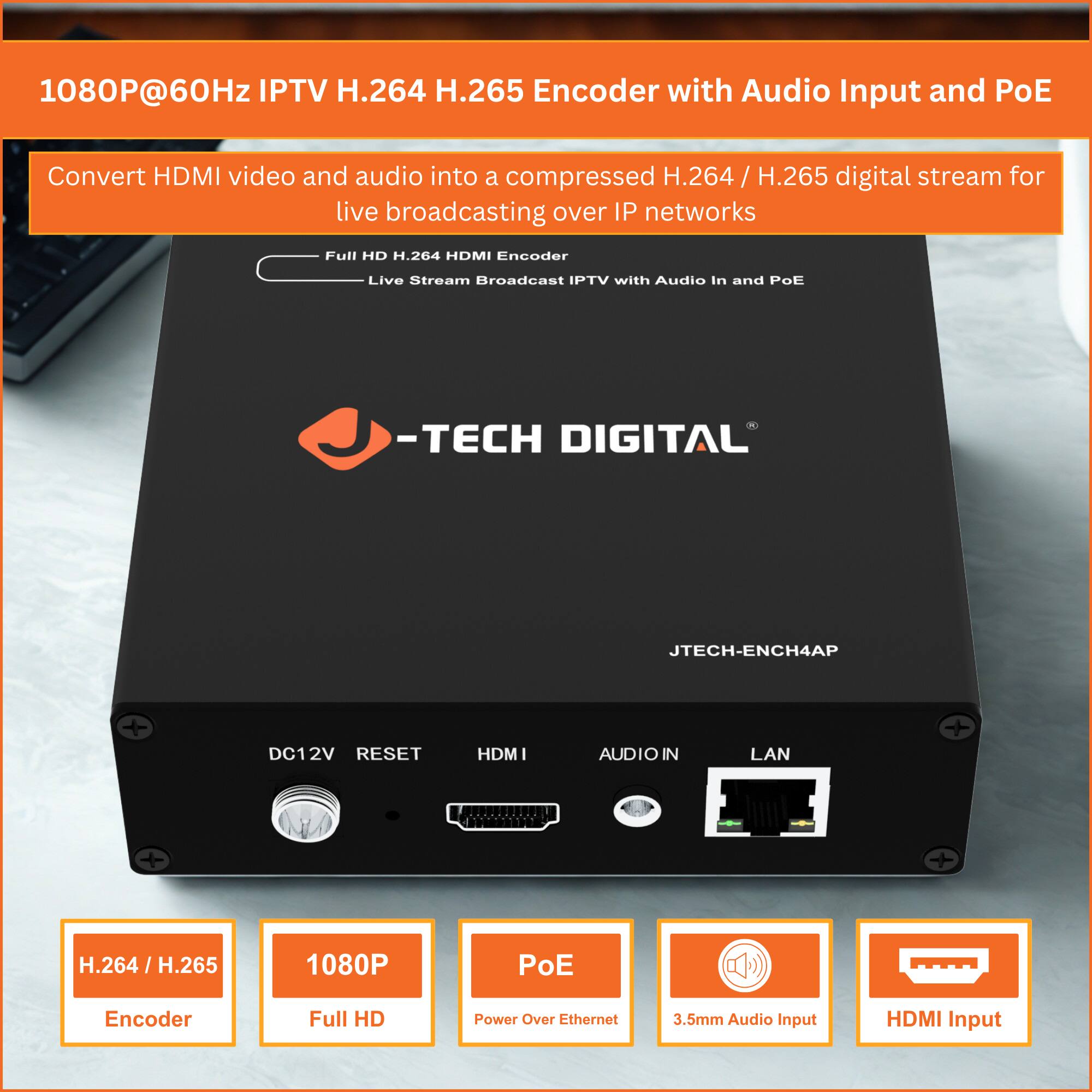 1080P@60Hz IPTV H.264 H.265 Encoder with Audio Input and PoE

Convert HDMI video and audio into a compressed H.264 / H.265 digital stream for live broadcasting over IP networks

Full HD H.264 HDMI Encoder Live Stream Broadcast IPTV with Audio In and PoE

-TECH DIGITAL JTECH-ENCH4AP

DC12V RESET HDMI AUDIO IN LAN

H.264 / H.265 Encoder
1080P Full HD
PoE Power Over Ethernet
3.5mm Audio Input
HDMI Input