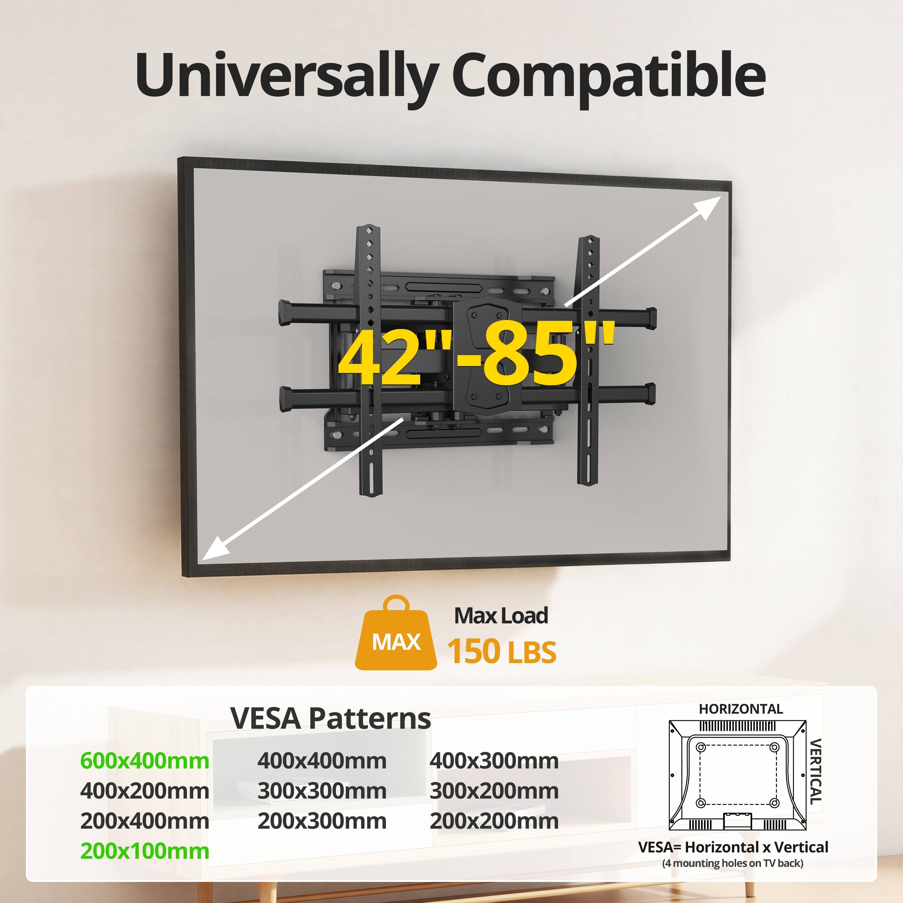 Universally Compatible  
42"-85"  
Max Load MAX 150 LBS  
VESA Patterns:  
600x400mm  
400x400mm  
400x300mm  
400x200mm  
300x300mm  
300x200mm  
200x400mm  
200x300mm  
200x200mm  
200x100mm  
HORIZONTAL VERTICAL  
VESA = Horizontal x Vertical  
(4 mounting holes on TV back)